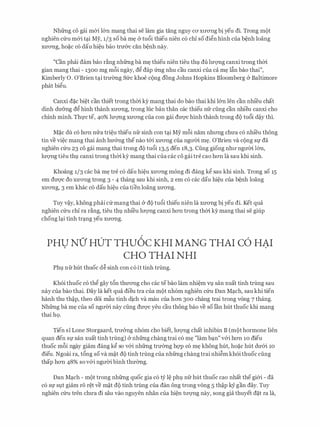 Nhfrng co gai m&i l&n mang thai se lam gia tang nguy CO'XtrO'Ilg bi yeu di. Trong mot
nghien c(ru m&i t�i My, 1/3 so ba m� & tu6i thieu nien c6 chi so di�n hinh cua b�nh loang
XU'O'Ilg, ho�C CO dau hi�u bao trmrc can b�nh nay.
"Can phai dam bao r�ng nhfrng ba m� thieu nien tieu thv du lm;mg canxi trong thm
gian mang thai - 1300 mg m8i ngay, d� dap frng nhu cau canxi cua ca m� l�n bao thai",
Kimberly 0. O'Brien t�i trmmg Sfrc khoe cong dong Johns Hopkins Bloomberg & Baltimore
phat bi�u.
Canxi d�c bi�t can thiet trong thm ky mang thai do bao thai khi l&n Ien can nhi'eu chat
dinh dU'&ng d� hinh thanh XU'O'Ilg, trong h}c ban than CaC thieu nfr ding can nhieu canxi cho
chinh minh. Thfcte, 40% lm:mg XU'O'Ilg cua con gai dU'Q'C hinh thanh trong do tu6i d�y thi.
M�c du c6 hO'Il mra tri�u thieu nfr sinh con t�i My m8i nam nhll'Ilg chU'a c6 nhi'eu thong
tin ve vi�c mang thai anh hU'&ng the nao t&i XU'O'Ilg cua ngli'm m�. O'Brien va cong Sf da
nghien c(ru 23 co gai mang thai trong do tu6i 13,5 den 18,3. Cung giong nhll' ngITm l&n,
lITQ'Ilg tieu thv canxi trong thm kY mang thai cua cac co gai tre cao hO'Il la sau khi sinh.
Khoang 1/3 cac ba m� tre c6 dau hi�u XU'O'Ilg mong di dang k� sau khi sinh. Trong so 15
em dU'Q'C do XU'O'Ilg trong 3 - 4 thang sau khi sinh, 2 em c6 cac dau hi�u cua b�nh loang
XU'O'Ilg, 3 em khac CO dau hi�u Cua tien loang XU'O'Ilg.
Tuy v�y, khong phai cfrmang thai (y do tu6i thieu nien la XU'O'Ilg bi yeu di. Ket qua
nghien c(ru chi ra r�ng, tieu thv nhi'eu lITQ'Ilg canxi hO'Il trong thm ky mang thai se giup
chong l�i tinh tr�ng yeu xITO'Ilg.
PHU NO' HUT THU6c KHI MANG THAI c6 HAI. .
CHO THAI NHI
Phv nfrhut thuoc d� sinh con c6 it tinh trung.
Kh6i thuoc c6 th� gay t6n thU'O'Ilg cho cac tebao lam nhi�m Vl san xuat tinh trung sau
nay cua bao thai. Day la ket qua dieu tra cua mot nh6m nghien c(ru Dan M�ch, sau khi tien
hanh thu th�p, theo d6i m�u tinh dich va mau cua hO'Il 300 chang trai trong vong 7 thang.
Nhfrng ba m� cua so ngli'Cri nay cling dU'Q'C yeu cau thong bao ve so Ian hut thuoc khi mang
thai h9.
Tien s1 Lone Storgaard, trIT&ng nh6m cho biet, lITQ'Ilg chat inhibin B (mot hormone lien
quan den Sf San xuat tinh trung) (y nhfrng chang trai CO m� "lam b�n" v&i hO'Il 10 dieu
thuoc m8i ngay giam dang k� so v&i nhfrng trmmg hqp c6 m� khong hut, ho�c hut dU'&i 10
dieu. Ngoai ra, t6ng so va m�t do tinh trung cua nhfrng chang trai nhi�m kh6i thuoc cling
thap hO'Il 48% so v&i ngITCri binh thmmg.
Dan M�ch - mot trong nhfrng quoc gia c6 tY l� phv nfr hut thuoc cao nhat thegi&i - da
c6 Sf svt giam r6 r�t ve m�t do tinh trung cua dan ong trong vong 5 th�p kY gan day. Tuy
nghien Clru tren ChU'a di Sau vao nguyen nhan Cua hi�n tli'Q'Ilg nay, song gia thuyet d�t ra la,
 