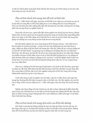 c6 th� cac thanh phan trong kh6i thuoc da lam t6n thl.l'ong cac tebao dong vai tro san xuat
tinh trung sau nay cua bao thai.
Phµ nuhut thudckhimang thai dlsinh tre kh6 baa
V&i 6 - 7 dieu thuoc m6i ngay, thai phl CO th� biet trU'&C r�ng con Cua minh Sau nay Se
la mot dfra tre cfrng dau va d� bi kich d{)ng hon so v&i nhfrng dfra tre c6 m� khong hut.
Theo cac nha khoa hoc My, nhfrng bi�u hi�n bat thmmg tren cho thay, dmmg nhll' tre dang
phai trai qua giai do�n cai nghi�n thuoc la.
Theo tien s1 Karen Law, ngmYi dftn dau nh6m nghien cfru thu{)c D�i h9c Brown, Rhode
Island, lieu nicotine ngmYi m� srr dvng khi mang thai cang cao thi dau hi�u ding th�ng than
kinh & tre cang ro r�t. Di'eu dang n6i la tinh khi tre sa sinh c6 m� hut thuoc khi mang thai
giong v&i nhfrng em c6 m� dung cocaine ho�c heroin trong thai k)r.
Khi tien hanh nghien cfru, Law cling c{)ng Sf da do lll'Q'llg cotinine - mot chat sinh ra
khi CaC phan tlr nicotine bi be gay - trong nl.l'&C bQt Cua nhfrng phl nfr m&i sinh dU'Q'C 2
ngay, nh�m xac dinh ai da hut thuoc khi mang thai. Nher d6, nh6m da 19c ra dl.l'Q'C nhfrng tre
SO' sinh da "hit kh6i thuoc" trong bvng m� Va nhfrng em be khong tiep XUC v&i chat kich
thich nay. Sau khi quan sat thai do cua so tre nay trong mot thCri gian, h9 nh�n thay nhfrng
em nhi�m nicotine c6 bi�u hi�n stress r6 r�t va tinh khi that thITerng hon so v&i nhfrng tre
binh thITerng. Dieu nay chfrng to nhfrng em be "nicotine" c6 th� da nghi�n thuoc la khi con
la bao thai, Va tr& nen cau kinh bat thll'erng khi khong dU'Q'C tiep XUC v&i no (y ngoai bvng
m�, Law nh�n dinh.
Theo Law, nhfrng tre bi t6n thll'ong ve m�t hanh vi do thuoc la rat can dl.l'Q'C quan tam
va cham s6c d�c bi�t. Bi�u hi�n tinh khi that thITerng c6 th� chi xuat hi�n vao giai do�n dau
dCri, song ciing c6 th� keo dai va tr& nen nghiem tr9ng neu tre l&n len trong moi trll'erng
khong lanh m�nh hay ap lfC CUOC song Cao.
Trl.l'&C day tl:rng c6 mot so nghien cfru cho thay, vi�c hut 10 dieu thuoc m6i ngay khi
mang thai thITerng dftn den hi�n tITQ'llg tre sinh ra bi thieu can. Gier day nghien cfru m&i da
chi r6 r�ng, & lieu nicotine thap hon (6 - 7 dieu m6i ngay), thai nhi ding vftn bi anh hll'&ng
xau.
Nghien cfru dl.l'Q'C dang tren bao Pediatrics cua My va dl.l'Q'C danh gia la di�m kh&i dau
quan tr9ng. Cac nha khoa h9c se con tiep tvc di tim lCri giai cho nhfrng van de nhll': li�u thai
phl cai thuoc la trong vong 6 thang ho�c hut & mfrcthap hon 6 dieu m8i ngay c6 cai thi�n
dl.l'Q'C tinh hinh hay khong.
Phµ nuhut thudckhimang thai sinh con dlbj ti�u du&ng
Hut thuoc trong thai kY khong nhfrng de d9a trfC tiep sfrc kh6e cua thai nhi ma con
lam tang 4 lan nguy CO' bi b�nh ti�u dl.l'erng cua dfra tre khi den tu6i trn&ng thanh. Nhfrng
thay d6i ve chuy�n h6a cua thai nhi chinh la nguyen nhan dftn t&i tinh tr�ng nay.
 