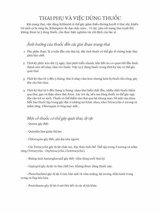 THAI PHU VA VIEC DONG THU6C. .
Khi mang thai, vi�c dung Sulfamid c6 th� gay giam thi�u dmmg huyet & thai nhi, khien
tre sinh ra bi vang da, Rifampicin de d9a chay mau... Vi v�y, phl nfr mang thai tuy�t doi
khong dU'Q'C tl)' y dung thuoc, can thl)'C hi�n nghiem tuc chi dinh Cua bac Si.
Anh huO'ng cua thu6c ain cacgiai GO?fl mang thai
1. Pha phan do�n: la 2 tuan dau cua thai ey, doc tinh thuoc c6 th� gay di chfrng ho�c lam
phoi bao chet.
2. Thm kY phoi: keo dai 75 ngay, thai phat tri�n nhanh, hau het cac CO' quan bat dau hinh
thanh nen rat nh�y cam v&i thuoc. Vi�c tl' y dung thuoc trong thm ky nay c6 th� gay
quai thai.
3. Thm kY thai tr 3 den 5 thang: thai it nh�y cam hO'Il nhrmg luon bi thuoctan cong, gay
doc cho bao thai.
4. Thm kY thai tr 6 den thang 9 thang: nhau thai bien chat dan, nhi'eu chat thuoc tham
qua thai, gan va th�n chU'a thai dmyc. Luc tr& d�, neu m� dung thuoc c6 th� gay ngo
doc cho tre sa sinh. Thuoc c6 th� tham vao thai qua h� nhung mao, be m�t cua nhau.
M6i lo�i thuoc t�p trung gay doc (y nhfrng nO'i khac nhau, nhll'Tetracyclin (y XU'O'Ilg va
mam rang, Chloroquin & v6ng m�c mat...
M(>ts6thudc c6 thigay quai thai1 dj t?,t
- Quinin gay diec.
- Quinidin lam giam thi ll)'c.
- Chloroquin gay diec, phi d�i mra ngITCri.
- Cac Tetracyclin gay di t�t chan tay, dlC thuy tinh th�. Th� t�p trung (y XU'O'Ilg va mam
rang (Tetracyclin - Oxytetracyclin, Clotetracyclin).
- Khang sinh Aminoglucozid gay diec. Cam dung suot thai ky.
- Captopril gay di t�t va thai chet lrm. Khong dmyc dung thuoc nay.
- Phenobarbital gay di t�t (y tim, khe moi va vom mi�ng, h� XU'O'Ilg, than kinh trung
U'O'Ilg va ong tieu h6a.
- Penicilamin gay di t�t & mo lien ket va cac di t�t khac.
 