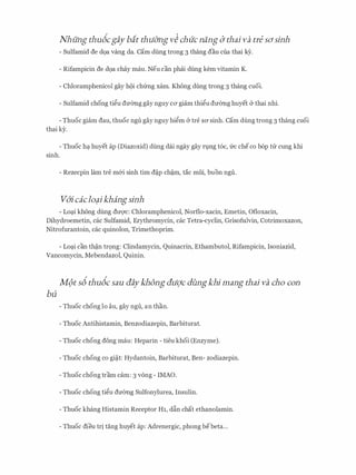 Nhung thubcgay bit thu&ng v� chucnang (J thai va tre sdsinh
- Sulfamid de d9a vang da. Cam dung trong 3 thang dau cua thai ey.
- Rifampicin de d9a chay mau. Neu can phai dung kem vitamin K.
- Chloramphenicol gay h9i chfrng xam. Khong dung trong 3 thang cuoi.
- Sulfamid chong ti�u dmmg gay nguy ca giam thi�u dmmg huyet & thai nhi.
- Thuoc giam dau, thuoc ngu gay nguy hi�m & tre SO' sinh. Cam dung trong 3 thang cuoi
thai ky.
- Thuoc hq. huyet ap (Diazoxid) dung dai ngay gay rt.mg t6c, frc checo b6p trr cung khi
sinh.
- Rezecpin lam tre m&i sinh tim d�p ch�m, tac mui, buon ngu.
v6'i caclo?ikhang sinh
- Loq.i khong dung dtrqc: Chloramphenicol, Norflo-xacin, Emetin, Ofloxacin,
Dihydroemetin, cac Sulfamid, Erythromycin, cac Tetra-cyclin, Grisofulvin, Cotrimoxazon,
Nitrofurantoin, cac quinolon, Trimethoprim.
- Loq.i can th�n tr9ng: Clindamycin, Quinacrin, Ethambutol, Rifampicin, Isoniazid,
Vancomycin, Mebendazol, Quinin.
M(>t sb thubc sau aaykhong au'CJc dungkhi mang thai va cho con
bu
- Thuoc chong lo au, gay ngu, an than.
- Thuoc Antihistamin, Benzodiazepin, Barbiturat.
- Thuoc chong dong mau: Heparin - tieu khoi (Enzyme).
- Thuoc chong co gi�t: Hydantoin, Barbiturat, Ben- zodiazepin.
- Thuoc chong tram cam: 3 vong - IMAO.
- Thuoc chong ti�u dmmg Sulfonylurea, Insulin.
- Thuoc khang Histamin Receptor H1, d§.n chat ethanolamin.
- Thuoc dieu tri tang huyet ap: Adrenergic, phong bebeta...
 