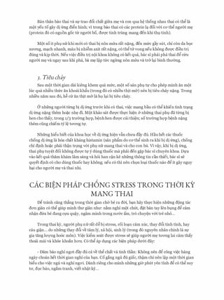 Ban than bao thai va Sf trao d6i chat gifra m� va con qua M thong nhau thai c6 thg la
mQt yeu to gay di (mg dign hinh; vi trong bao thai CO cac protein l� doi VOO CO' thg ngmn m�
(protein d6 c6 nguon goc trr ngmn bo, dm;rc tinh trung mang den khi thl tinh).
MQt so it phl nfrkhi mm c6 thai bi non mrra rat n�ng, den mfrc gay slit, chi con da b9c
XU'O'Ilg, m�ch nhanh, mau bi nhi�m axit rat n�ng, CO thg ru Vong neu khong dm;rc dieu tri
dung va kip thm. Neu vi�c dieu tri n9i khoa khong c6 ket qua, bac sI phai pha thai dg Clru
ngli'm m� va ngay sau khi pha, ba m� l�p tfrc ngtrng non mrra va tr& l�i binh thll'Ong.
3. Tieu chay
Sau m9t thm gian dai kieng khem qua mfrc, mQt so san phl tl' cho phep minh an m9t
luc qua nhi'eu thfrc an khoai kh�u (trong d6 c6 nhieu thit m&) nen bi tieu chay n�ng. Trong
nhi'eu nam sau d6, h� CIT an thit m& la hQ l�i bi tieu chay.
0 nhfrng ngli'm ttrng bi di (mg trU'&C khi CO thai, vi�c mang bau CO thg khien tinh tr�ng
di (mg n�ng them ho�c nh� di. M9t khao sat dm;rc thfc hi�n & nhfrng thai phl da tlrilg bi
hen cho thay, trong 1/3 trli'0ng hQ'P, b�nh hen dU'Q'C cai thi�n; so trli'0ng hQ'P b�nh n�ng
them ding chiem tY l� tll'O'Ilg tf.
Nhfrng higu biet cua khoa h9c ve di (mg hi�n vfo chU'a day du. Hau het cac thuoc
chong di (mg la h6a chat khang histamin (san ph�m do ca thg sinh ra khi bi di (mg), chong
chi dinh ho�c phai th�n tr9ng v61 phl nfr mang thai va cho con bu. Vl v�y, khi bi di (mg,
thai phl tuy�t doi khong dU'Q'C tl' y dung thuoc ma phai den g�p bac sI chuyen khoa. Dfa
vao ket qua tham kham lam sang va hoi han c�n ke nhfrng thong tin can thiet, bac sI se
quyet dinh c6 cho dung thuoc hay khong; neu c6 thi nen ch9n lo�i thuoc nao dg it gay nguy
h�i cho ngli'm m� va thai nhi.
cAc BIEN PHAP CH6NG STRESS TRONG THO'I KY
MANG THAI
Dg tranh cang th�ng trong thm gian cha be ra dm, b�n hay thfc hi�n nhfrng dong tac
dO'Il gian co thg giup minh thll' gian nhll': n�m nghi m9t chut, d�t ban tay Ien blng dg cam
nh�n d(ra be dang Cfa qu�y, ngam minh trong nli'&C am, tro chuy�n v{ri tre nho...
Trong thai ey, ngli'm phl nfr rat d� bi stress, roi lo�n cam xuc, thay d6i tinh tinh, hay
cau gi�n... do nhfrng thay d6i ve tam ly, xa hQi, sinh ly (trong do nguyen nhan chinh la Sf
gia tang lll'Q'Ilg ho6c mon). Vi�c kigm soat dU'Q'C stress se giup ngli'm m� tli'O'Ilg lai cam thay
thoai mai va khoe khoan hO'Il. C6 thg ap dlng cac bi�n phap dU'61 day:
- Dam bao nghi ngO'i day du ca ve thg chat va tinh than: Khong nen dg cong vi�c hang
ngay choan het thm gian nghi cua b�n. Co gang ngu du giac, th�m chi nen l�p m(>t thm gian
bigu cho vi�c ngu va nghi ngO'i. Danh rieng cho minh nhfrng gi& phut yen tinh dg c6 thg suy
tll', d9c bao, ngam tranh, viet nh�t k)r...
 