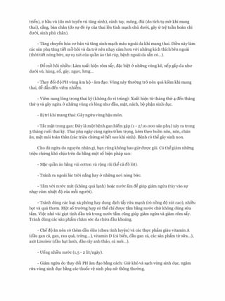 tri�n), 2 bau vU (do mo tuyen vU tang sinh), canh tay, mong, dui (do tich tv m& khi mang
thai), dng, ban chan (do Sf de ep Cua thai len tinh mc;tch chu dmYi., gay fr tr� tuan hoan chi
dmYi, sinh phu chan).
- Tang chuy�n h6a CO' ban va tang sinh mc;tch mau ngoai da khi mang thai. Di'eu nay lam
cac san phv tang tiet mo hoi va da tr& nen nhc;ty cam hO'Il v&i nhfrng kich thich hen ngoai
(then tiet n6ng bfrc, Sf CQ xat Cua quan ao tho rap, b�nh ngoai da S�n CO...).
- DcS mo hoi nhieu: Lam xuat hi�n rom sfiy, d�c bi�t & nhfrng vling ke, nep gap da nhll'
dU'&i VU., hang, c6, gay, ngl,l'c, lrmg...
- Thay dcSi do PH vling am ho - am dc;to: Vung nay thmmg tr& nen qua ki'em khi mang
thai, d� dftn den viem nhi�m.
- Viem nang 16ng trong thai kY (khong do vi trung): Xuat hi�n tir thang thfr 4 den thang
thfr 9 va gay ngfra & nhfrng vling c6 16ng nhll' dau, m�t, nach, bo ph�n sinh dvc.
- Bi trikhi mang thai: Gay ngfravling h�u mon.
- Tac m�t trong gan: Day la mot b�nh gan hiem g�p (1 - 2/10.000 san phv) xay ra trong
3 thang cuoi thai ey. Thai phv ngay cang ngfra tram tr9ng, kem theo buon non, non, chan
an, m�t moi toan than (cac tri�u chfrng se het sau khi sinh). B�nh c6 th� gay sinh non.
Cho du ngfra do nguyen nhan gi, bc;tn ding khong bao gi& dm:;rc gai. C6 th�giam nhfrng
tri�u chfrng kh6 chiu tren da b�ng mot so bi�n phap sau:
- M�c quan ao b�ng vai cotton va rong rai (k� ca do 16t).
- Tranh ra ngoai hie trCri nang hay & nhfrng nO'i n6ng bfrc.
- Tam v&i nll'&C mat (khong qua lc;tnh) ho�c nll'&C am d� giup giam ngfra (tuy vao Sf
nhc;ty cam nhi�t do cua m6i ngll'Cri).
- Tranh dung cac loc;ti xa phong hay dung dich tfiy nra mc;tnh (c6 nong do xut cao), nhieu
b9t va qua thO'm. Mot so trll'&ng hQ'P c6 th� chi dU'Q'C tam b�ng nll'&C chfr khong dung sfra
tam. Vi�c nho vai giQt tinh dau tra trong nll'&C tam ding giup giam ngfra va giam rom sfiy.
Tranh dung cac san phfim cham soc da chfra dau khoang.
- Ched(> an nen c6 them dau oliu (chll'a tinh luy�n) va cac thl,l'c phfim giau vitamin A
(dau gan ca, gan, rau qua, trfrng...), vitamin D (ca bi�n, dau gan ca, cac san phfim tU: sfra...),
axit Linoleic (dau hc;tt lanh, dau cay anh thao, ca moi...).
- Uong nhi'eu nIT&c (1,5 - 2 lit/ngay).
- Giam ngfra do thay dcSi PH am dc;to b�ng each: Gifr kho va sc;tch vling sinh dvc, ngam
nra vling sinh dvc b�ng cac thuoc v� sinh phv nfr thong thll'&ng.
 