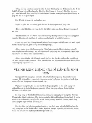 - Dung cac lo�i kem lam gm da va mem da toan than hay t�i ch6 dg lam mem, diu di Ian
da kho va bong tr6c, ch�ng h�n nhrr dau thau dau (khong c6 Hexane), dau oliu, aloe vera
gel... Vi�c boi thuoc d�ng kem hay lotion chfra oxit kem Ien nhfrng vling da bi anh hm:mg se
giup lam diu da va giam ngfra.
Nen den bac si trong cac trmmg hcrp sau:
- Ngfra va phat ban vfo khong giam sau khi da ap dl,lng cac bi�n phap tren.
- Ngfra toan than kem v&i vang da: C6 thg la bigu hi�n cua chfrng tac m�t trong gan &
san phl,l.
- Phat ban kem v&i sot: Nhi'eu b�nh nhi�m trung thmmg bat dau b�ng tinh tr�ng phat
ban nhrr thuy d�u, sot phat ban do nhi�m virus dmmg ho hap, nhi�m herpes...
- Ngfra hay phat ban (khong kem sot) va c6 t6n thrrong da: La bigu hi�n cua b�nh ngoai
da nhrr cham, vay nen, ghe, di frng thuoc (dang dung)...
- Ngfra khong kem v&i t6n thrrong da: C6 thg g�p trong cac b�nh toan than nhrr roi
lo�n chuygn h6a (tigu drremg), noi tiet (b�nh tuyen giap), ung thrr, di frng thuoc, b�nh th�n,
b�nh huyet hQC (thieu mau, U lympho bao)...
- Ngfra kem v&i cam giac bong rat quanh am ho - am d�o: Do nhi�m nam candida va
cac b�nh lay qua dmmg tinh dl,lc. Dg an toan cho thai nhi, b�nh nhan nhat thiet khong drrqc
t}' y dung mot lo�i thuoc nao.
vt SINH RANG MitNG KEM DE DAN DEN SINH
NON
Trong qua trinh mang thai, nrr&u lQ'i rat d� bi t6n thrrong do Sf thay d6i hormone
trong CO' thg. Mot nghien Clru m&i day cua Anh cho thay, neu thai phl,l khong v� sinh rang
mi�ng dn th�n thi nguy CO' sinh non Se rat Cao.
a phl,l nfr mang thai, tac h�i cua sfrc khoe rang mi�ng kem c6 thg sanh ngang v&i
nhfrng h�u qua do thuoc la va rrrQ'U mang l�i, tien si Marjorie Jeffcoat thuoc D�i h9c
Alabama, Anh, nh�n dinh.
Ba cling cong Sf da tien hanh kham rang mi�ng cho i.313 phl nfr mang thai drrqc 21
den 24 tuan, roi ghi nh�n thm digm sinh con cua hQ. Ket qua la so ngrrm mac b�nh ve nrr&u
lQ'i sinh con thieu thang cao gap 7 Ian so v&i nhfrng trmmg hcrp binh thrremg. B�nh cang
tram tr9ng thi nguy ca sinh non cang cao.
Nguyen nhan cua hi�n trrqng nay chrra drrqc xac dinh, song mot so nha khoa h9c cho
r�ng, thu ph�m c6 thg la vi khugn & nrr&u. Ngoai ra, hQ nghi nga r�ng b�nh ve rang mi�ng
c6 thg con ket hcrp v&i mot so yeu to khac gay sinh non.
 