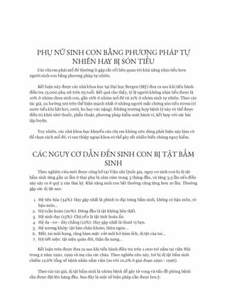 PHU NU SINH CON BANG PHVONG PHAP TV. .
NHIEN HAY BI S6N TIEU
Cac chi em phai m6 de thmmg it g�p rac roi lien quan t&i kha nang nhin ti�u hon
ngmYi sinh con bang phrrong phap tf nhien.
Ket lu�n nay dm)'c cac nha khoa h9c t�i D�i h9c Bergen (My) drra ra sau khi tien hanh
dieu tra 15.000 phl nfr tren 65 tu6i. Ket qua cho thay, tY l� ngmYi khong nhin ti�u dm1c la
10% & nh6m chrra sinh con, gan 16% & nh6m m6 de va 21% & nh6m sinh tf nhien. Theo cac
tac gia, XU hmmg n6i tren th� hi�n m�nh nhat Cr nhfrng ngrrm mac ch(mg son ti�u stress (ri
nrr&c ti�u khi hat hO'i, CU'OO, ho hay vac n�ng). Nhfrng trmmg hqp b�nh ly nay c6 th� dm)'C
dieu tri khoi nh& thuoc, phfiu thu�t, phrrong phap ki�m soat hanh vi, ket hqp v&i cac bai
t�p luy�n.
Tuy nhien, cac nha khoa h9c khuyen cao chi em khong nen dung phat hi�n nay lam c&
d� ch9n each m6 de, vi can thi�p ngo�i khoa c6 th� gay rat nhi'eu bien chfrng nguy hi�m.
cAc NGUY ca DAN DEN SINH coN BI TAT BAM
SINH
Theo nghien c(m m&i drrqc cong bot�i Vi�n nhi Quoc gia, nguy ca sinh con bi di t�t
bgm sinh tang gan 10 Ian (y thai phl bi cam cum trong 3 thang dau, va tang 3,3 Ian neu dieu
nay xay ra & quy 2 cua thai k)r. Kha nang sinh con bat thrr&ng ding tang hon 10 Ian. Thrr&ng
g�p cac di t�t sau:
1. H� tieu h6a (34%): Hay g�p nhat la phinh to d�i trang bgm sinh, khong c6 h�u mon, ro
h�u mon...
2. H� tuan hoan (20%): Dfrng dau la t�t khong lien that.
3. H� sinh dlc (15%): Chu yeu la t�t tinh hoan gn.
4. H� da - CO' - daychang (12%): Hay g�p nhat la thoat vi b�n.
5. H� xrrong kh&p: t�t ban chan khoeo, thll'a ng6n...
6. Mat, tai mfii h9ng, rang ham m�t: slrt moi h& ham ech, di t�t cua tai...
7. H� tiet ni�u: t�t ni�u quan dOi, th�n da nang...
Ket lu�n tren dm)'c drra ra sau khi tien hanh dfeu tra tren 1.000 tre nam t�i vi�n Nhi
trong 2 nam 1990, 1999 va m� cua cac chau. Theo nghien Clru nay, tre bi di t�t bgm sinh
chiem 12,6% t6ng so b�nh nhan nam vi�n (so v&i 10,2% (y giai do�n 1990 - 1996).
Theo cactac gia, di t�t bgm sinh la nh6m b�nh d� gay trr vong va van de phong b�nh
can dU'Q'C d�t Ien hang dau. Sau day la mot so bi�n phap can dU'Q'C lU'U y:
 