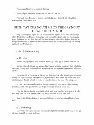 - Phong ng'lra b�nh truyen nhi�m & thai phl.
- Khong dg phl,l nfr c6 thai tiep xuc v&i cac h6a chat doc hc;ti.
- Tien hanh chftn doan trrr&c sinh dg phat hi�n Jqp thOi thai bi di t�t. Neu c6 bat
thmmg n�ng, can pha thai s&m.
BENH TAT cDA NGVO'r ME c6 THE GAY NGUY. .
HIEM CH0 THAI NHI
Trong khi mang thai, ngrrOi m� can cham soc minh th�t tot, vi cac b�nh t�t cua m� it
nhi'eu deu anh hrr&ng den con. Ch�ng hc;tn, b�nh viem ph6i n�ng do phe cau (thrremg g�p
trong thai ky) se gay sfty thai, thai chet lU'U ho�c sinh non. B�nh viem ph6i do thuy d�u c6
thg gay kh6 th& cho ca m� va con. Sau day la cac nh6m b�nh & thai phl d� gay anh hrr&ng
nghiem tr9ng den thai nhi.
i. Cac b�nh nhi�m trung
I.I. Do virus
- Sm: C6 thg gay sfty thai ho�c sinh non. B�nh nay khong gay di t�t bftm sinh cho con.
- Bc;ti li�t: Neu mac b�nh trong 3 thang dau, khoang 50% thai phl bi sfty thai. Neu bi bc;ti
li�t trong 3 thang cuoi, thai c6 thg chet trong bl,lng m�. B�nh nay khong gay di t�t bftm sinh
cho tre.
- Coxsackie: Virus Coxsackie c6 thg qua rau thai, gay di t�t bftm sinh cho con (di dc;tng &
drremg tiet ni�u - sinh dl,lc, drremg tieu h6a, M tim mc;tch). Neu ngrrOi m� nhi�m virus nay
vao thang CUOi thai ky, tre sinh ra CO thg tu vong do viem CO' tim ho�C viem mang nao.
- ECHO: Virus nay c6 thg qua nhau thai gayviem mang nao cho tre, dg lc;ti di chfrng
than kinh. B�nh viem gan do virus ECHO gay tU: vong & tre v&i cy l� kha cao.
- Cum: C6 thg gay sfty thai, thai chet lU'U ho�c sinh non. Da so tre sinh ra c6 di t�t bftm
sinh nh�, hiem khi c6 di t�t bftm sinh n�ng & nao. Tre sinh ra d� bi viem ph6i.
- Quai bi: C6 thg gay sfty thai va sinh non. Tre sinh ra c6 thg nh� can va bi di t�t bftm
sinh.
I.2. Do vi trung
- Lao: Do m� suy ki�t vi b�nh lao nen thai nhi se phat trign ch�m. B�nh n�ng c6 thg gay
sfty thai, thai chet lU'U ho�c sinh non.
 