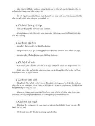 - L�u: Dfra tre d� bi lay nhi�m vi trimg l�u tir m�, bi viem ket mc;tc do l�u di�n tien, c6
thg mu neu khong dU'Q'C dfeu tri kip thCri.
- Sot ret: NguCri m� c6 thg bi s�y thai, thai chet lU'U ho�c sinh non. Tre sinh ra c6 thg bi
nh� can, sot, thieu mau, vang da, gan va lach to.
2. Cac b�nh duO'ng ho hip
- Hen: C6 thg gay thai chet lU'U ho�c sinh non.
- B�nh ph6i mc;tn tinh: Thai nhi ch�m phat trign. Ca hai m� con c6 thg bi kh6 th& cap,
dfin den til' vong.
3. Cac b�nh tieu h6a
- Viem loet dc;ti trang: C6 thg dfin den s�y thai.
- Vang da fr m�t: H�u qua thmmg g�p la thai chet lU'U, sinh non ho�c tre sinh bi ngc;tt.
- Viem tly cap: D� gay s�y thai, thai chet lU'U, sinh non.
4. Cac b�nh v� mau
- Xuat huyet giam tigu cau: Tre sinh ra c6 nguy CO' bi xuat huyet nao do giam tigu cau.
- Thieu mau: Neu m� bi thieu mau n�ng, thai nhi se ch�m phat trign, bi s�y, chet lU'U,
ho�c bi sinh non, bi ngc;tt khi sinh.
5. Cac b�nh than kinh
- D(mg kinh: f)fra tre rat c6 thg ciing bi d{)ng kinh va c6 nguy CO' bi di t�t b�m sinh cao
gap 8 l'an so v&i nhfrng tre c6 m� khong bi d{)ng kinh. Vi�c m� bi co gi�t trong thai ky se lam
tang kha nang trr vong cua thai.
- NhuQ'c ca: Dfra con sinh ra c6 thg bi yeu ca, kh6c yeu, bu yeu. Cac tri�u chfrng nay
xuat hi�n khoang 10 ngay Sau khi sinh va thmmg hoi ph].C Sau nhfeu tuan.
6. Cac benh tim mach. .
- B�nh tim: Tre c6 nguy ca tu vong (nguy ca nay cao hay thap tuy thu{)c vao mfrc de'.)
b�nh tim cua m�).
- Soc do mat mau: C6 th@ gay tinh trc;tng ngc;tt cho thai.
 