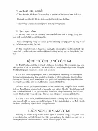 7. Cac b�nh th�n - n9i ti�t
- Viem cau th�n: Khoang 10% trmmg hQ'P bi hll'thai, 20% sinh non ho�c sinh ngc;tt.
- Nhi�m trung tigu: C6 thg gay sinh non, sfty thai ho�c thai chet lrm.
- Tigu dll'0ng: Con sinh ra thll'0ng to va d� bi hc;t dll'0ng huyet.
8. B�nh ngo�i khoa
- Viem mot thra: Ba m� bi viem mot thra c6 thg sfty thai (neu bi trong 3 thang dau)
ho�c sinh non (neu bi trong 3 thang cuoi).
- Chan thll'ong vling bi.mg: Cac tai nc;tn gay chan thll'ong noi tc;tng ngmYi m� ciing c6 thg
gay chan thll'ong tn,rc tiep cho thai.
Dg dam bao cho tre sinh ra dm;rc khoe mc;tnh, phl). nfr mang thai can den cac b�nh vi�n
kham dinh kY nh�m phat hi�n va di'eu tri kip thm nhfrng b�nh ly gay tac dong bat lQ'i cho
thai.
BENH TRi () PHU NO' C6 THAI. .
C6 den 76% phl). nfr c6 thai bi b�nh tri. Hi�u qua chfra b�nh & doi tll'QTig nay ciing kem
hi�u qua hon so v&i cac b�nh nhan khac. each dieu tri chu yeu la gifr nep dc;ti ti�n dung gia,
deu d�n; hang ngay dung nll'&C am nra Sc;tch h�u mon.
Khi c6 thai, ap h,rc bl).ng tang cao, nhat la & thm ky cuoi. Sf chen ep cua tu cung Ien
tinh mc;tch xoang ngay cang tang cao, anh hll'&ng den Sfhoi lrm Cua mau, lam cho chum
tinh mc;tch trI bi xung huyet, m& rong ra. H�u qua la tinh trc;tng bi dc;ti ti�n tang them, doc;tn
cuoi trl)'C trang va h�u mon bi nm, khien thai phl). d� mac b�nh trI.
Neu mac b�nh & giai do�n cuoi cua thai ky, b�nh nhan khong nen ph�u thu�t. Sau khi
sinh con dm;rc khoang 4 thang, b�nh se giam nh� ho�c mat di. Can chu y an nhi'eu rau xanh
tmYi, trai cay chin (nhat la cac loc;ti rau qua c6 tinh nhu�n trang nhll' rau day, dU'a hau, dU'a
chuot), dau thl)'C v�t, v1rng, m�t ong... Rua h�u mon b�ng nll'&C hoa mao ga (nau len).
Khi bi tri ra mau nhieu, CO thg boi cac thuoc mfr va an nhfrng thl)'C phftm chong chay
mau nhll' moc nhI, rau xanh, qua c6 nhi'eu vitamin C. Khi can thiet va c6 Sf chi dinh cua bac
sI dieu tri, c6 thg dung mot so thuoc Dong y cam mau.
BUON NON KHI MANG THAI
Cfr trong hai phl). nfr mang thai thi c6 mot ngll'Oi bi buon non trong 3 thang dau. Hi�n
tll'QTig nay thll'Ong xuat hi�n luc m&i thfrc d�y, nhll'Ilg ciing c6 thg rai rac trong ngay, xay ra
thll'Ong xuyen hon tlr tuan thfr sau va keo dai den cuoi quy dau tien.
 