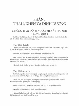 PHAN I
THAI NGHEN VA DINH DVO'NG
NHO'NG THAY D6I () NGVO'I ME VA THAI NHI
TRONG QUY I
Quy I cua thai ky dm;rc tinh tir h1c thl thai den tuan 16. D�c di�m va gi&i tinh cua thai
nhi duqc hlnh thanh khi tinh trung g�p trfrng.
Thay dbi b thai nhi
- BC) nao, day than kinh, tim, ph6iva Xll'O'Ilg dU'Q'C hinh thanh. Tim bat dau d�p & tuan
9 - 12. Mq.ch d�p cua tim tu 120 den 160 nhip/ phut.
- Thai nhi rat nhq.y cam v&i thuoc la va ruqu trong th01 gian nay.
- Tai, canh tay, ban tay, ng6n tay, chan va ng6n chan duqc hinh thanh vao thang thfr 3.
CU: d{)ng phan xq. lam cho khu:Yu tay cua be uon cong, c�ng chan da Ien va cac ng6n tay g�p
vao trong long ban tay.
- Thai nhi se dai khoang 5,7cm va can n�ng khoang 113g vao tuan 16.
Thay dbi b co th� m�
Suot ba thang dau, chu kY kinh nguy�t hang thang cua ngu01 m� tq.m dtrng, CO' th� tiet
ra hormone (n{)i tiet to). Ngu01 m� c6 th� g�p phai nhfrng hi�n tuqng nhu:
- Buon non, con gQi la nghen, thmmg xay ra vao bu6i sang (do CO' th� tiet ra nhi'eu
hormone) ho�c bat ky th01 gian nao trong ngay.
- Tang khoang 0,45 - 0,9 kg vao tuan thfr 8 va 0,9 - 1,35 kg nfra vao tuan 16.
- Vu mem va l&n hO'Il. Kich thu&c bl,lng bau tang Ien.
- Ti�u nhieu l'an hO'Il. M�t moi hO'Il va it sinh h,rc. Tuy nhien, vao cuoi quy nay cua thai
ky, bq.n thay d6i hO'Il va nhieu sinh h.rc hO'Il.
 