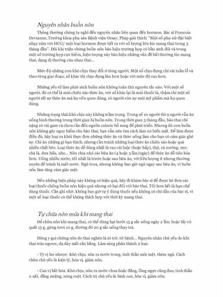 Nguyen nhan bu6n non
Thong thmmg chling ta nghi den nguyen nhan lien quan den hormon. Bae si Francois
Devianne, Tnr&ng khoa phl san B�nh vi�n Orsay, Phap gicii thich: "Mot so phl nfr d�c bi�t
nh�y cam v&i HCG/ mot lo�i hormon dm;rc tiet ra v&i so luvng l&n Ilic mang thai trong 3
thang dau". Doi khi tri�u chfrng buon non bao hi�u trmmg hc;rp c6 bau sinh doi va trong
mot so tnremg hc;rp CfChiem, hi�n tll'Q'Ilg nay bao hi�u nhfrng van de bat thll'emg Ilic mang
thai, d�ng di thll'Cmg cua nhau thai...
Mfrc do nhfrng con kh6 chiu thay d6i & tll1lg ngmYi. Mot so chiu dl'Ilg chi vai tuan I� va
theo tll1lg giai do�n, so khac thi chiu dl'Ilg Iau hon ho�c v&i mfrc do cao hon.
Nhfrng yeu to lam phat sinh buon non khong tuan thu nguyen tac nao. V&i mot so
ngmYi, d6 c6 th� la mui chien xao thfrc an, v&i sokhac l�i la mui thuoc la, th�m chi mot so
ngmn rat SQ' thfrc an ma hQ VOn quen dung, CO ngll'm con SQ' mui my ph�m ma hQ quen
dung.
Nhfrng tr�ng thai kh6 chiu nay khong tram tr9ng. Trong so 10 ngll'm thi 9 ngrrm v�n an
uong binh thITemg trong thm gian bi buon non. Trong thm gian 3 thang dau, bao thai chi
n�ng c6 vai gam va chll'a can den nguon calorie b6 sung d� phat tri�n. Nhll'Ilg du con buon
non khong gay nguy hi�m cho bao thai, b�n vfo nen tim each lam n6 bien mat. D� lam dU'Q'C
dieu d6, hay lo�i ra khoi thl'C don nhfrng thfrc an va thfrc uong lam cho b�n CO cam giac ghe
SQ'. Chi an nhfrng gi b�n thich, nhll'Ilg can tranh nhfrng lo�i thfrc an chien xao ho�c qua
nhi'eu chat beo. Lo�i thfrc an d� dung nhat la rau ccii luoc (ho�c hap), thit, ca nll'&ng; ma,
cha la, dU'a hau, nho... Nen chia nho cac bfra an (4 ho�c 5 Ian/ngay) d� thfrc an d� tieu h6a
hon. Uong nhieu nmrc, tot nhat la trU'&C ho�c sau bfra an, v&i lieu lll'Q'Ilg it nhll'Ilg thll'emg
xuyen d� tranh bi mat nll'&c. Ngu trll'a, nhll'Ilg khong bao gier ngu ngay sau bfra an, vi buon
non lam tang cam giac m�t.
Neu nhfrng bi�n phap nay khong c6 hi�u qua, hay di kham bac si d� dU'Q'C ke don cac
lo�i thuoc chong buon non hi�u qua nhll'Ilg VO h�i doi v&i bao thai. Tot hon het la h�n che
dung thuoc. Can ghi nh&, khong bao gier tl'y dung thuoc neu khong c6 chi d�n cua bac si, vi
mot so lo�i thuoc c6 th� khong thich hc;rp v&i thm kY mang thai.
Tl/chua non miia khimang thai
D� chfra non khi mang thai, c6 th� dung h�t bll'&i 15 g sac uong ngay 2 Ian; ho�c lay VO
quat 15 g, gll1lg tll'O'i 10 g, dU'emg do 20 g sac uong thay tra.
Dong y g9i chfrng non do thai nghen la at tr&, tll: b�nh... Nguyen nhan chu yeu do khi
thai trao ngll'Q'C, d� day mat can b�ng. Lam sang phan thanh 2 lo�i:
- Ty vi hll' nhll'Q'C: Kh6 chiu, non ra nll'&C trong, tinh than moi m�t, them ngu. Cach
chfra chu yeu la ki�n zy, hoa vi, giam non.
- Can vi bat hoa: Kh6 chiu, non ra nll'&C chua ho�c dang, long ngfC cang dau, tinh than
u uat, dang mi�ng, n6ng mot. each tri chu yeu la binh can, hoa vi, giam non.
 