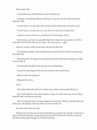 M9t soeach chfra
- Tai qua hong 30 g, dmmg phen 60 g, sac uong thay tra.
- Trtmg ga 1 qua, dmmg trang 30 g, dam g�o 100 g, nau chin, an trtmg uong nIT&c,
ngay lam 2 ran.
- Ca chep song 1 con, lam s�ch, hap each thuy roi an, khong dU'Q'C cho muoi va m&.
- Ca trich song 1 con, g�o nep 100 g, cho nU'&C vao nau chao, an ngay 2 ran.
- Gl:rng tmri 30 g, o mai ma 10 g, sac lay nIT&c, boi lIT&i ngay vai ran.
- Dinh hITO'Ilg 15 g, ban h� 20 g nghien thanh bot. Gl:rng tU'O'i 30 g ep lay nIT&c. Tat ca
tron thanh ho, lay mot it dap vao ron, ngay 1 lan, lam trong 3 - 4 ngay.
Ngoai ra, trong an uong va sinh ho�t, thai phl can dam bao:
- An nhfrng thfc ph�m c6 gia tri dinh dIT&ng cao, d� tieu h6a, c6 thg an it nhrmg chia
lam nhi'eu bfra.
- De phong mat nU'&C b�ng each uong mot lITQ'Ilg nU'&C nhat dinh trong ngay, an nhi'eu
mia, dU'a hau, le.
- Gifrtinh than 6ng dinh, thoai mai; gifrv� sinh rang mi�ng.
- T�o moi trmmg song yen tinh, s�ch se, tranh cac mui vi kich thich.
- Khi non nhi'eu can nghi ngai.
- Khong dg bi tao b6n.
Chu y
- Non nhieu se dfo den mat nIT&c, khong nen tf chfra & nha ma phai den bac si.
- Khi CO bigu hi�n sot n6ng, m�ch nhanh, da vang, nU'&C tigu Vang, non ra nU'&C dang,
phai den b�nh vi�n kigm tra gan m�t.
- Neu non mrra kem theo cac tri�u ch(mg t6n thITO'Ilg thfC thg khac, can den b�nh vi�n
kham ngay; neu khong, se rat nguy higm cho ba m� va thai nhi.
Bai thuoc khac chfra non mifa
Dg giam non, thai phl nen an mot it banh bich quy ngaykhi vtra ngu d�y; sau khi an 10
phut m&i rCri kh6i gimmg. Trong suot thai ky can tranh hai thuoc lao, thuoc la, tranh cai
lon ho�c nhfrng tinh huong gay frc chethan kinh khac.
 