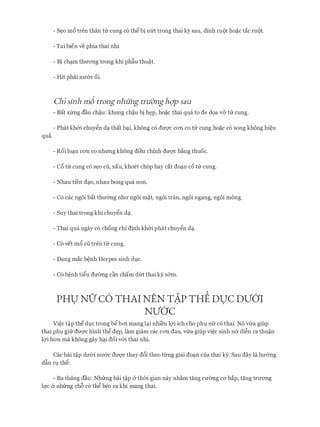 qua.
- S�o m6 tren than trr cung c6 thg bi nm trong thai ky sau, dinh mot ho�c tac mot.
- Tai bien ve phia thai nhi
- Bi chc;im thITong trong khi ph�u thu�t.
- Hit phiii nIT&c oi.
Chisinh m6 trongnhung tnidngh<;lp sau
- Bat xfrng dau ch�u: khung ch�u bi h�p, ho�c thai qua to de d9a v& trr cung.
- Phat kh&i chuygn dc;i that bc;ii, khong c6 dITQ'C con co trr cung ho�c c6 song khong hi�u
- Roi loc;in con co nhrmg khong dieu chinh dITQ'C b�ng thuoc.
- c6 trr cung c6 s�o cu, xau, khoet chop hay cat doc;in c6 trr cung.
- Nhau ti'en dc;io, nhau bong qua non.
- C6 cac ngoi bat thmmg nhll' ngoi m�t, ngoi tran, ngoi ngang, ngoi mong.
- Suy thai trong khi chuygn dc;i.
- Thai qua ngay c6 chong chi dinh kh&i phat chuygn dc;i.
- C6 vet m6 cu tren trr cung.
- Dang mac b�nh Herpes sinh dJ.C.
- C6 b�nh tigu dmmg can cham d(rt thai ky s&m.
PHU NO' C6 THAI NEN TAP THE DUC DV6'I. . .
NV6'c
Vi�c t�p thg dlc trong bg boi mang lc;ii nhi'eu lQ'i ich cho ph1 nfr c6 thai. N6 v-tra giup
thai ph1 gifr dU'Q'C hinh thg d�p, lam giam cac COTI dau, vtra giup vi�c sinh ner di�n ra thu�n
lQ'i hon ma khong gay hc;ii doi v&i thai nhi.
Cac bai t�p dU'&i nll'&C dU'Q'C thay d6i theo tlrilg giai doc;in cua thai ky. Sau day la hIT6ng
d�n C1 thg:
- Ba thang dau: Nhfrng bai t�p Cr thm gian nay nh�m tang cmmg CO' bap, tang trll'OTig
h,rc er nhfrng ch6 c6 thg beo ra khi mang thai.
 