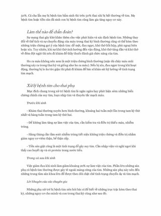 50%. Ca cha l�n m� bi b�nh tim b�m sinh thi tren 50% thai nhi bi bat thuemg ve tim. M�
b�nh tim ho�C tien can da sinh con bi b�nh tim ding lam gia tang nguy CO' nay.
Lam thinao aJ chin aoin?
Sl! mang thai gay kh6 khan them cho vi�c phat hi�n va xac d!nh b�nh tim. Nhfrng thay
d6i ve th� tich va Sf chuy�n dong Cua mau trong thai ey binh thuemg ding CO th� kem theo
nhfrng tri�u ch(mg gQ'i y cua b�nh tim: d� m�t, dau ngfc, kh6 th& hoi hop, phu ngo�i bien
ho�c xiu. Tuy nhien, khi Sf kh6 th& anh hu&ng den v�n dong, kh6 th& tang dan va kh6 th&
ve dem dot ngot thi nen di kham d� thay thuoc danh gia chfrc nang cua tim.
Ho ra mau khong nen xem la mot tri�u ch(mg binh thuemg (m�c du chay mau mlii
thuemg xay ra trong thai ky va giong nhll' ho ra mau). Neu bi xiu, dau ngfC trong khi ho�t
dong, thuemg bi lo au tfrc gi�n thi phai di kham d� bac si khao sat kY lu&ng ve tinh tr�ng
tim m�ch.
Xliifb�nh tim cha thaiphµ
Mlc dich chung trong xu tri b�nh tim la ngan ngrra hay phat hi�n s6m nhfrng bien
ch(mg chinh cua suy tim, lo�n nh!p tim va thuyen tac m�ch mau.
Tridrc khi sinh
- Kham thai thuemg xuyen han binh thuemg, khoang hai tuan mot l'an trong tam kY th(r
nhat va hang tuan trong tam ky thfr hai.
- D� khong lam tang Sf lam vi�c cua tim, can ki�m tra va dieu tr! thieu mau, nhi�m
trung.
- Hang thang can tam soat nhi�m trung tiet ni�u khong tri�u ch(mg va dieu tr! nh�m
giam nguy ca viem th�n, b� th�n cap.
- Tien san gi�t cling la mot tinh tr�ng d� gay suy tim. Can nh�p vi�n va nghi ngai khi
thay cao huyet ap va c6 protein trong nu&c ti�u.
Trong va sau khi sinh
Vi�c giam dau khi sinh lam giam khoang 20% Sf lam vi�c cua tim. Phan l&n nhfrng san
phl c6 b�nh tim thuemg dU'Q'C gay te ngoai mang c(mg cua tim. Nhfrng san phl nay nen den
nhfrng trung tam San khoa l&n d� dU'Q'C theo d6i ch�t che tinh tr�ng chuy�n d� va tim m�ch.
L&i. khuyen cua cac chuyen gia
Nhfrng phl nfr tre bi b�nh tim nen hoi bac si d� biet ve nhfrng tr].C tr�c kem theo thai
ky, nhfrng nguy ca cho minh va con trong thai kY cling nhu sau d6.
 