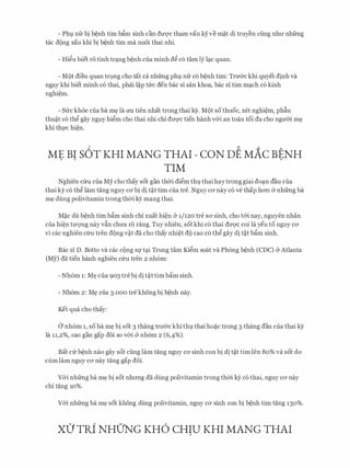 - Pht;l nfr bi b�nh tim bfim sinh can du-qc tham van ky ve m�t di truyen ding nhll' nhfrng
tac d{)ng xau khi bi b�nh tim ma nuoi thai nhi.
- Hi�u biet ro tinh trc;ing b�nh cua minh d� c6 tam ly lc;ic quan.
- M()t dieu quan tr9ng cho tat ca nhfrng pht;l nfr c6 b�nh tim: TrIT&c khi quyet dinh va
ngay khi biet minh c6 thai, phai l�p tfrc den bac si san khoa, bac si tim mc;ich c6 kinh
nghi�m.
- Sfrc kh6e cua ba m� la rm tien nhat trong thai k}r. M{)t so thuoc, xet nghi�m, phfiu
thu�t c6 th� gay nguy hi�m cho thai nhi chi dm;rc tien hanh v&i an toan toi da cho ngmn m�
khi thl'C hi�n.
ME BI s6T KHI MANG THAI - coN DE MAc BENH. . .
TIM
Nghien Clru cua My cho thay sot gan thOi di�m tht;l thai haytrong giai doc;in dau cua
thai ky c6 th� lam tang nguy CO' bi di t�t tim cua tre. Nguy CO' nay c6 ve thap hO'Il & nhfrng ba
m� dung polivitamin trong thOi kY mang thai.
M�c du b�nh tim bfim sinh chi xuat hi�n & 1/120 tre SO' sinh, cho t&i nay, nguyen nhan
cua hi�n tm;mg nay vfin chU'a ro rang. Tuy nhien, sot khi c6 thai dm;rc coi la yeu to nguy CO'
vi cac nghien cfru tren d{)ng v�t da cho thay nhi�t d{) cao c6 th� gay di t�t bfim sinh.
Bae si D. Botto va cac c{)ng Sf tc;ii Trung tam Ki�m soat va Phong b�nh (CDC) & Atlanta
(My) da tien hanh nghien cfru tren 2 nh6m:
- Nh6m 1: M� cua 905 tre bi di t�t tim bfim sinh.
- Nh6m 2: M� cua 3.000 tre khong bi b�nh nay.
Ket qua cho thay:
0 nh6m 1, SO ba m� bi sot 3 thang trll'&C khitht;l thai ho�C trong 3 thang dau Cua thai ky
la 11,2%, cao gan gap doi so v&i & nh6m 2 (6,4%).
Bat Clr b�nh nao gay sot ding lam tang nguy CO' sinh con bi di t�t tim len 80% va sot do
cum lam nguy CO' nay tang gap doi.
V&i nhfrng ba m� bi sot nhrmg da dung polivitamin trong thm ey CO thai, nguy CO' nay
chi tang 10%.
V&i nhfrng ba m� sot khong dung polivitamin, nguy CO' sinh con bi b�nh tim tang 130%.
X0 TRi NHO'NG KH6 CHIU KHI MANG THAI
 