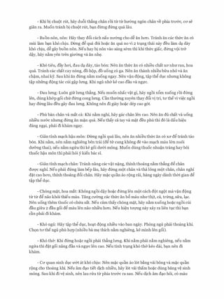 - Khi bi chrn)t rut, hay du6i th£ng chan roi tlr tlr hrr6ng ngon chan ve phia trrr&c, CO' Se
gian ra. Muon tranh bi chuot rut, b�;m diITig dfrng qua Iau.
- Buon non, non: Hay thay d6i each nau nrr6ng cho d� an hO'Il. Tranh an cac thfrc an co
mui lam bc;tn kho chiu. DiITig d� qua doi ho�c an qua no vi 2 trc;tng thai nay deu lam dc;t day
kho chiu, d� gay buon non. Neu hay bi non vao sang s&m thi khi thfrc giac, diITig voi tr&
d?y, hay n�m yen tren gimmg va an nh�.
- Kho tieu, day hO'i, dau dc;t day, tao bon: Nen an thfrc an co nhieu chat XO' nhrr rau, hoa
qua. Tranh cac chat cay nong, do hop, do uong co ga. Nen an thanh nhieu bfra nh6 va an
ch?m, nhai ky. Sau khi an diITig n�m xuong ngay. Nen v?n dong, t?p th� dvc nhrmg khong
t?p nhfrng dong tac cui g?p lrmg. Khi ngu nh& ke cao dau va ng]:'C.
- Dau lrmg: Luon gifr lrmg th£ng. Neu muon nhac v?t gi, hay ngoi x6m xuong roi dfrng
len, dung kh&p goi chfr diITig cong lrmg. Can thmmg xuyen thay d6i vi tri, trr thevi vi�c ngoi
hay dfrng Iau deu gay dau lrmg. Khong nen di giay ho�c dep cao got.
- Phu ban chan va mat ca: Khi n�m nghi, hay gac chan len cao. Nen an du chat va uong
nhi'eu nrr&c nhrmg diITig an m�n qua. Neu thay ca tay va m�t deu phu thi do la dau hi�u
dang ngc;ti, phai di kham ngay.
- Gian tinh mc;tch h?u mon: DiITig ngoi qua Iau, nen an nhieu thfrc an co XO' d� tranh tao
bon. Khi n�m, nen n�m nghieng ben trai (d� trr cung khong de vao mc;tch mau 16n nuoi
drr&ng thai), neu n�m ngrra thi ke goi drr&i mong. Muon dung thuoc nhu?n trang hay boi
thuoc h?u mon thi phai hoi y kien bac si.
- Gian tinh mc;tch chan: Tranh nang cac v?t n�ng, thinh thoang n�m th£ng d� chan
dm;rc nghi. Neu phai dfrng lam bep Iau, hay dfrng mot chan va tha long mot chan, chan nghi
d�t cao hO'Il, thinh thoang d6i chan. Hay m�c quan ao rong rai, hang ngay danh thCri gian d�
t?p th� dvc.
- Chong m�t, hoa mat: Khong ngoi d?y ho�c dfrng len mot each dot ngot ma v?n dong
tl:r tl:r d� nao khoi thieu mau. Tang crrang cac thfrc an b6 mau nhrr thit, ca, trfrng, sfra, lc;tc.
Nen uong them thuoc co chfra sat. Neu cam thay chong m�t, hay n�m xuong ho�c ngoi cui
dau gifra 2 dau goi d� mau len nao nhi'eu hO'Il. Neu hi�n tITQ'Ilg nay xay ra lien tvc thi bc;tn
can phai di kham.
- Kho ngu: Hay t?p th� dvc, hoc;tt dong nhi'eu vao ban ngay. Phong ngu phai thoang khi.
Ch9n trr the ngu phu hQ'P (nhieu ba m� thich n�m nghieng, ke minh len goi).
- Kho th&: Khi dfrng ho�c ngoi phai th£ng lrmg. Khi n�m phai n�m nghieng, neu n�m
ngrra thi d�t goi nang dau va ng]:'C len cao. Neu tinh trc;tng kho th& keo dai, bc;tn nen di
kham.
- Ca quan sinh dvc rr&t at kho chiu: Nen m�c quan ao lot b�ng vai bong va m�c quan
rong cho thoang khi. Neu am dc;to tiet dich nhi'eu, hay lot vai tham ho�c dung bang v� sinh
mong. Sau khi di v� sinh, nen lau rrra tl:r phia trrr&c ra sau. Neu dich am dc;to hoi, co mau
 