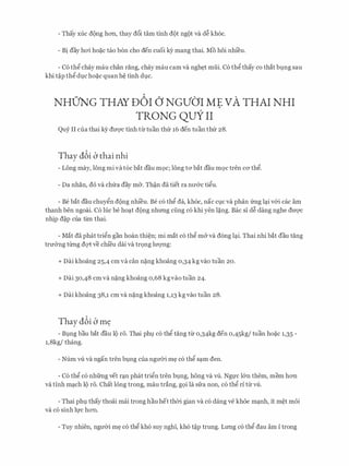 - Thay xuc d9ng h011, thay d6i tam tinh d9t ng9t va d� kh6c.
- Bi day hcri ho�c tao b6n cho den cuoi k)r mang thai. Mo hoi nhieu.
- C6 thg chay mau chan rang, chay mau cam va ngh�t mui. C6 thg thay co that blng sau
khi t�p thg dlc ho�c quan h� tinh dlc.
NHUNG THAY D6I () NGVO'I ME VA THAI NHI
TRONG QUY II
Quy II cua thai ky duvc tinh tirtuan thfr 16 den tuan thfr 28.
Thay dbi b thai nhi
- Long may, 16ng mi vat6c bat dau m9c; 16ng tO' bat dau mQC tren CO' thg.
- Da nhan, do va chfra day m&. Th�n da tiet ra nrr&c tigu.
- Be bat dau chuygn d9ng nhieu. Be c6 thg da, kh6c, nae ClC va phan frng l�i v&i cac am
thanh ben ngoai. C6 Ilic be ho�t d9ng nhrmg cling c6 khi yen l�ng. Bae si d� dang nghe drrqc
nhip d�p cua tim thai.
- Mat da phat trign gan hoan thi�n; mi mat c6 thg m& va d6ng l�i. Thai nhi bat dau tang
tnr&ng tirng dqt ve chi'eu dai va trQng lrrQ'Ilg:
+ Dai khoang 25,4 cm va can n�ng khoang 0,34 kg vao tuan 20.
+ Dai 30,48 cm va n�ng khoang o,68 kgvao tuan 24.
+ Dai khoang 38,1 cm va n�ng khoang 1,13 kg vao tuan 28.
Thay dbi b m�
- Blng bau bat dau 19 ro. Thai phl c6 thg tang tir o,34kg den 0,45kg/ tuan ho�c 1,35 -
1,8kg/ thang.
- Num VU. va ngan tren blng cua ngmYi m� c6 thg s�m den.
- C6 thg c6 nhfrng vet r�n phat trign tren blng, hong va vli. Ngl'c l&n them, mem h011
va tinh m�ch 19 r6. Chat long trong, mau trang, gQi la sfra non, c6 thg ri tir VU..
- Thai phl thay thoai mai trong hau het th<Yi gian va c6 dang ve khoe m�nh, it m�t moi
va CO sinh }fC h011.
- Tuy nhien, ngrr<Yi m� c6 thg kh6 suy nghi, kh6 t�p trung. Lrmg c6 thg dau am i trong
 