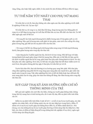 vang, hong, nau ho�c thay ngfra nhfeu (y CITa minh thi nen di kha.m d� dU'Q'C dieu tri ngay.
TV THE NAM T6T NHAT CHO PHU NO' MANG
THAI
Tir tuan thfr 12 tr& di, thai ph9 khong nen n�m ngrra ma can n�m nghieng va tot nhat
la nghieng ve ben trai. T�i sao v�y?
Tir tuan thfr 12, trr cung to ra, tinh dan hoi tang, dung lITQ'Ilg mau lrm thong gifra tu
cung va CO' th� tang tU'O'Ilg frng v&i tu6i thai d� dam bao Sf trao d6i chat cua thai nhi. TU' the
n�m ngrra gay m(>t so bat lQ'i:
- Trr cung de vao tinh m�ch khoang dIT&i, khien lITQ'Ilg mau ve tim giam 50% so v&i
n�m nghieng. H�u qua la lITQ'Ilg mau xuat phat tir tim giam, mau tU'&i cho cuong ron ding
giam tU'O'Ilg frng, gay bat lQ'i cho Sf phat tri�n CUa thai nhi.
- Trr cung c6 thg de vao d(>ng m�ch chu b9ng (n�m song song v&i tinh m�ch khoang
dU'&i), lam giam lU'Q'Ilg mau cung cap cho thai nhi.
- Lam tang ap ll,fC (y phan ngoai am h(>, chi dU'&i va trl,fC trang. Neu ket hqp v&i hi�n
tITQ'Ilg thanh tinh m�ch gian r(mg & thOi ky mang thai, dieu nay c6 thg d�n t&i h�u qua la
chi dU'&i va phan ngoai am h(> bi cong, gian ho�c thai ph9 mac chfrng hanh tri dU'&i. Do v�y,
thai ph9 nen n�m nghieng. HO'Il nfra, tU' the nay con giup th�n bai tiet dU'Q'C nhi'eu nU'&c va
natri hO'Il, lam giam chfrng phu hay g�p & thai ph9 tir tuan thfr 30 tr& di.
TrIT&c khi chao dOi, thai nhi thmmg c6 xu hIT&ng quay sang ben phai. Neu thai ph9
ding n�m nghieng sang phai thi trr cung cang quay sang phia nay m�nh hO'Il, gay xoan v�n
m�ch mau trong trr cung. Vi�c n�m nghieng ben trai c6 thg cai thi�n ho�c h�n chemfrc d(>
xoay sang phai cua trr cung, giup cho mau lrm thong d� dang, bao dam lU'Q'Ilg mau cung cap
cho thai nhi.
suY GIAP THAI KY ANH HVONG DEN cHi s6
THONG MINH COA TRE
Ket qua m(>t nghien cfru m&i day cho thay, chfrng suy tuyen giap khong tri�u chfrng
trong th(ri ey mang thai CO anh hIT&ng xau, du (y mfrc dQ nh�, den Sf phat trign tinh than
cua tre.
Kigm tra Sf phat trign tinh than & m(>t so tre 7 - 9 tu6i c6 m� bi suy tuyen giap, cac nha
nghien cfru nh�n thay, chi so thong minh cua cac tre nay thap hO'Il trung binh 4 digm. a
nh6m tre c6 m� bi suy tuyen giap ma khong dU'Q'C di'eu tri, so digm chenh l�ch la 7. N6i
chung, con cua nhfrng ba m� bi suy tuyen giap thITemg c6 kha nang tiep thu thap hO'Il. D�c
bi�t, CclC chau CO digm SO thap dang kg trong nhfrng bai trac nghi�m ve Sf chu y, ngon ngfr
va kha nang v�n d(>ng thi giac.
 