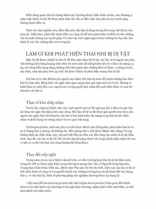 Dieu dang quan tam la chfrng b�nh nay thmmg dm;rc ch�n doan mu()n, sau khoang s
nam mac b�nh va khi da dm;rc phat hi�n thi vfin c6 den 64% thai ph1 bi suy tuyen giap
khong dm;rc dieu tri.
Theo cac nha nghien cfru, di'eu dau tien can lam la tang luvng iot trong che d() an cua
ph1 nfr. Tiep theo, phai tien hanh di'eu tra r()ng rai d� s&m phat hi�n va dieu tri cho nhfrng
chi em mac chfrng suy tuyen giap. C6 nhrrv�y m&i ngan ngtra dm;rc nhfrng tac hq.i xau cua
b�nh ly nay Ien nhfrng dfra tre trrOTig lai.
LAM GI KHI PHAT HIEN THAI NHI BI DI TAT. . . .
M�c du da dm;rc chufo bi tam ly d� don m()t chau be di t�t, cac bac si va ngmYi san ph1
vfin khong khoi bang hoang nhin dfra tre m&i sinh cat tieng kh6c yeu 61:. Chau chi n�ng 2,3
kg, CQt song bien dq.ng n�ng, khong th� n�m ngrra nhrr nhfrng dfra tre khac. 2 thang trrr&c,
m� chau, mQt San ph1 tren 35 tu6i, da dU'Q'C kham va phat hi�n mang thai di t�t.
Cac bac si trr van da khuyen ngmYi m� cham dfrt thai ky s&m d� tranh nhfrng dau d&n
khi be chao d01, dong th01 rut ngan th01 gian mang thai qua m�t moi va VO ich. Nhrmg vi
khat khao c6 m()t dfra con, ngmYi m� crrOTig quyet phu nh�n ket qua ch�n doan va m9i 101
khuyen cua bac si.
Thtjc t� kh6 chip nh�n
Trrr&c d6, ding tq.i b�nh vi�n nay, m()t ngmYi m� tre da nga quy, khi 2 dfra con gai wa
lQt long vai ngay da cham dfrt CUQC song. Nf>i dau d6 le ra da dU'Q'C giai quyet s&m hOTI neu
ngrr01 m� nghe theo 101 khuyen cua bac si khi phat hi�n chi mang song thai di t�t: dinh
nhau (y phan b].ng va chung nhau vai CO' quan nQi tq.ng.
Trrr0ng hQ'P khac, mQt san ph1 27 tu6i drrQ'C B�nh vi�n Hong Dfrc phat hi�n thai bi vo
s9 & thang thfr 4 nhrmg chi khong tin. Den thang thfr 7, khi drrQ'c B�nh vi�n Hung VrrOTig
kh�ng dinh lq.i chfo doan nay, chi m&i bat dau tin dfra con dau long cua minh bi di t�t b�m
sinh. Sau d6, cac bac si da rat vat va m&i thuyet phlC dU'Q'C chi va gia dinh chap nh�n de non
vi neu CO ra d01 thi thai nhi ciing khong th� song dU'Q'C.
Thay dbi n�p nghI
Trong nam 2000, tq.i 2 b�nh vi�n k� tren, c6 266 trmmg hQ'P thai bi di t�t b�m sinh,
trong d6 188 ca drrQ'C phat hi�n trong th01 gian mang thai. Bae si Nguy�n Song Nguyen,
Trung tam Chfo doan Tien san, B�nh vi�n Ph1 san Ttr Du cho biet, hi�n nay cac bac si da c6
th� ch�n doan r6 rang va trrOTig doi chinh xac nhfrng trrr0ng hQ'P di t�t hinh th� vao thang
thfr 4 - 6 cua thai ky. M()t so phrrOTig phap xet nghi�m thrr0ng dU'Q'C ap d].ng la:
- Lay mau d�tim m()t loq.i protein d�c bi�t (alpha foeto protein) lien quan den b�nh
Down (tre mac b�nh nay thmmg c6 b() m�t khac thmmg, ch�m phat tri�n tinh than, c6 th�
kem b�nh tim b�m sinh).
 