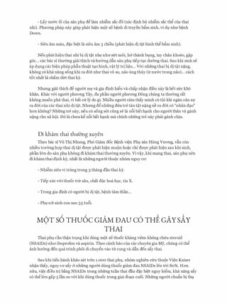 - Lay nu&c oi cua san phl d� lam nhi�m sac do (xac dinh b9 nhi�m sac th� cua thai
nhi). Phuong phap nay giup phat hi�n m(>t so b�nh di truyen bfim sinh, vi dv nhu b�nh
Down.
- Sieu am mau, d�c bi�t la sieu am 3 chieu (phat hi�n di t�t hinh th� bfim sinh).
Neu phat hi�n thai nhi bi di t�t nh� nhu slrt moi, h& thanh bvng, tay chan khoeo, g�p
g6c... cac bac si thmmg giai thich va hu&ng dfin san phl tiep tvc du&ng thai. Sau khi sinh se
ap dvng cac bi�n phap phfiu thu�t t�o hinh, v�t ly tri li�u... v&i nhfrng thai bi di t�t n�ng,
khong c6 kha nang song khi ra dm nhu thai VO SQ, nao ling thuy (fr nu&c trong nao)... each
tot nhat la cham d{rt thai ky.
Nhrmg giai thich d� ngum m� va gia dinh hi�u va chap nh�n di'eu nay la het sfrc kh6
khan. Khac v&i ngum phuong Tay, da phan ngum phuong Dong chung ta thu(mg rat
khong muon pha thai, vi bat cfr ly do gi. Nhieu ngum cam thay minh c6 t(>i khi ngan can Sf
ra dm cua cac thai nhi di t�t. Nhrmg d� nhfrng dfra tre tan t�t n�ng ne ra dm c6 "nhan d�o"
hon khong? Nhfrng tre nay, neu c6 song sot ding se la n6i bat h�nh cho ngum than va ganh
n�ng cho xa h(>i. D6 la chua k� n6i bat h�nh ma chinh nhfrng tre nay phai ganh chiu.
Di kham thai thuO'ng xuyen
Theo bac si Vfi Thi Nhung, Ph6 Giam doc B�nh vi�n Phv san Hung Vuong, vfin con
nhi'eu tru(mg hcrp thai di t�t duqc phat hi�n muon ho�c chi duqc phat hi�n sau khi sinh,
phan l&n do san phv khong di kham thai thu(mg xuyen. Vi v�y, khi mang thai, san phv nen
di kham thai dinh ky, nhat la nhfrng ngum thu(>c nh6m nguy cO':
- Nhi�m sieu vi trung trong 3 thang dau thai ky.
- Tiep xuc v&i thuoc tnr sau, chat d(>c hoa h9c, tia X.
- Trong gia dinh c6 ngrrm bi di t�t, b�nh tam than...
- Phv nfr sinh con sau 35 tu6i.
MOT s6 THu6c crAM DAU c6 THE GAYsAY
THAI
Thai phl can th�n tr9ng khi dung m(>t so thuoc khang viem khong chfra steroid
(NSAIDs) nhrr ibuprofen va aspirin. Theo canh bao cua cac chuyen gia My, chung c6 th�
anh hrr&ng den qua trinh phoi di chuy�n vao tu cung va dfin den sfiy thai.
Sau khi tien hanh khao sat tren i.ooo thai phv, nh6m nghien cfru thu(>c Vi�n Kaiser
nh�n thay, nguy CO' sfiy & nhfrng ngrrm dung thuoc giam dau NSAIDs Ien t&i 80%. Hon
nfra, vi�c dieu tri b�ng NSAIDs trong nhfrng tuan thai dau d�c bi�t nguy hi�m, kha nang sfiy
c6 th� l&n gap 5 Ian so v&i khi dung thuoc trong giai do�n cuoi. Nhfrng ngrrm chufin bi thv
 