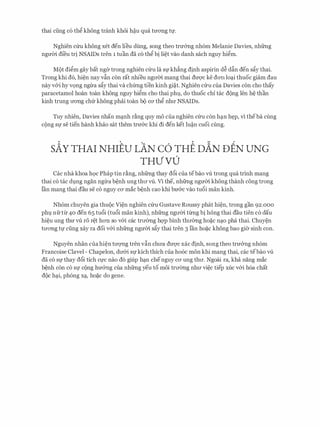 thai ding c6 th� khong tranh khoi M.u qua trrOTig tf.
Nghien c(ru khong xet den lieu dung, song theo trmmg nh6m Melanie Davies, nhfrng
ngmn di'eu tri NSAIDs tren 1 tuan da c6 th� bi li�t vao danh sach nguy hi�m.
Mot di�m gay bat nger trong nghien c(ru la Sfkh�ng dinh aspirin d� d§.n den s�y thai.
Trong khi d6, hi�n nay v§.n con rat nhieu ngrrm mang thai dU'Q'C ke dOTI lo�i thuoc giam dau
nay v&i hy VQng ngrra s�y thai va chfrng tien kinh gi�t. Nghien Clru cua Davies con cho thay
paracetamol hoan toan khong nguy hi�m cho thai phl, do thuoc chi tac dong Ien h� than
kinh trung rrOTig chfr khong phai toan bo CO' th� nhrr NSAIDs.
Tuy nhien, Davies nhan m�nh r�ng quy mo cua nghien Clru con h�n h�p, vi theba cling
CQng Sf Se tien hanh khao Sat them trn&c khi di den ket lu�n CUOi cling.
sAY THAI NHIEU LAN c6 THE nAN DEN UNG
THVVD
Cac nha khoa h9c Phap tin r�ng, nhfrng thay d6i cua tebao vli trong qua trinh mang
thai c6 tac dl)ng ngan ngira b�nh ung thrr vli. Vl the, nhfrng ngrrm khong thanh cong trong
Ian mang thai dau Se CO nguy CO' mac b�nh cao khi brr&c vao tucSi man kinh.
Nh6m chuyen gia thuoc Vi�n nghien c(ru Gustave Roussy phat hi�n, trong gan 92.000
phl) nfrtir 40 den 65 tu6i (tu6i man kinh), nhfrng ngrrm tirng bi hong thai dau tien c6 dau
hi�u ung thrr vU ro r�t hOTI so v&i cac trrrerng hqp binh thrrerng ho�c n�o pha thai. Chuy�n
trrOTig tl,f ding xay ra doi v&i nhfrng ngrrm s�y thai tren 3 Ian ho�c khong bao gier sinh con.
Nguyen nhan cua hi�n trrqng tren v§.n chrra dU'Q'C xac dinh, song theo trn&ng nh6m
Francoise Clavel - Chapelon, drr&i Sfkich thich cua ho6c mon khi mang thai, cac tebao vli
da CO Sf thay dcSi tich Cl,fC nao d6 giup h�n chenguy CO' ung thrr. Ngoai ra, kha nang mac
b�nh con CO Sf cong hrr&ng Cua nhfrng yeu to moi trrrerng nhll' vi�c tiep XUC v&i h6a chat
doc h�i, ph6ng x�, ho�c do gene.
 
