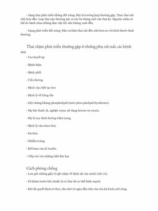 - D�ng thai phat tri�n khong doi xfrng: Day la trmmg hc;rp thmmg g�p. Than thai nhi
nho hon dau. Lo�i thai nay thu&ng xay ra vao ba thang cuoi cua thai k)r. Nguyen nhan c6
th� do banh nhau khong lam vi�c tot nen khong nuoi deu.
- D�ng phat tri�n doi xfrng: Dau va than thai nhi deu nho hon so v&i kich thu&c binh
thu&ng.
Thai ch�m phat tri�n thuO'ng g�p b nhung ph9 nu mic cac b�nh
sau
- Cao huyet ap
- B�nh ph6i
- Ti�u du&ng
- B�nh cua chat t�o keo
- B�nh ly ve hong cau
- H9i chfrng khang phospholipid (Anti-phos-pholipid Syndrome).
- M� hut thuoc la, nghi�n rm;m, srr dvng heroin va cocain.
- M� bi suy dinh du&ng tram tr9ng.
- B�nh ly cua nhau thai.
- Da thai.
- Nhi�m trung.
- Roi lo�n cua di truyen.
- Tiep xuc v&i nhfrng chat doc h�i.
Cach phong ch6ng
- LU'U gifr nhfrng giay ta ghi nh�n ve b�nh t�t cua minh (neu c6).
- Di kham tru&c khi chu�n bi c6 thai du ca th� khoe m�nh.
- Khi da quyet dinh c6 thai, can nh& ro ngay dau tien cua chu kykinh cuoi cling.
 