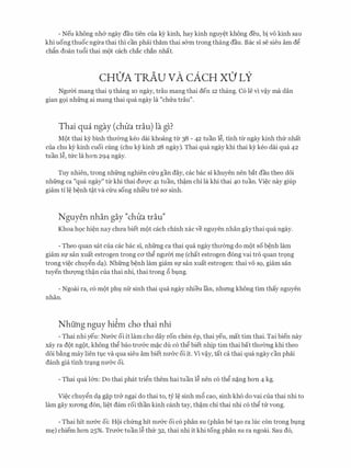 - Neu khong nh& ngay dau tien cua kY kinh, hay kinh nguy�t khong deu, bi VO kinh sau
khi uong thuoc ngl:ra thai thi can phiii tham thai s&m trong thang dau. Bae si se sieu am d�
chfo doan tu6i thai m{)t each chac chan nhat.
CH0A TRAu vA cACH X0 LY
Ngrrm mang thai 9 thang 10 ngay, trau mang thai den 12 thang. C6 le vi v�y ma dan
gian g9i nhfrng ai mang thai qua ngay la "chrra trau".
Thai qua ngay (chlia trau) la gl?
M()t thai ky binh thrr0ng keo dai khoang tl:r 38 - 42 tuan l�, tinh tl:r ngay kinh thfr nhat
cua chu kY kinh cuoi cling (chu ky kinh 28 ngay). Thai qua ngay khi thai ky keo dai qua 42
tuan l�, tfrc la hon 294 ngay.
Tuy nhien, trong nhfrng nghien Clru gan day, cac bac si khuyen nen bat dau theo d6i
nhfrng ca "qua ngay" tl:r khi thai dU'Q'C 41 tuan, th�m chi la khi thai 40 tuan. Vi�c nay giup
giam ti l� b�nh t�t va Clru song nhi'eu tre SO' sinh.
Nguyen nhan gay "chlia trau"
Khoa h9c hi�n nay chrra biet m{)t each chinh xac ve nguyen nhan gaythai qua ngay.
- Theo quan sat cua cac bac si, nhfrng ca thai qua ngay thrr(mg do m{)t so b�nh lam
giam Sf San xuat estrogen trong CO' th� ngrrm m� (chat estrogen dong vai tro quan tr9ng
trong vi�c chuy�n dc;i). Nhfrng b�nh lam giam Sf san xuat estrogen: thai VO SQ, giam san
tuyen thrrQ'Ilg th�n cua thai nhi, thai trong 6 bvng.
- Ngoai ra, c6 m{)t phv nfr sinh thai qua ngay nhieu l'an, nhrmg khong tim thay nguyen
nhan.
Nhung nguy hi�m cho thai nhi
- Thai nhi yeu: Nrr&c oi it lam cho day ron chen ep, thai yeu, mat tim thai. Tai bien nay
xay ra d{)t ng{)t, khong th� bao trrr&c m�c du c6 th� biet nhip tim thai bat thrr(mg khi theo
doi b�ng may lien tl,1.C va qua sieu am biet nU'CrC oi it. Vi v�y, tat ca thai qua ngay can phai
danh gia tinh trc;ing nU'CrC oi.
- Thai qua l&n: Do thai phat tri�n them hai tuan l� nen c6 th� n�ng hon 4 kg.
Vi�c chuy�n dc;i g�p tr& ngc;ii do thai to, tY l� sinh m6 cao, sinh kh6 do vai cua thai nhi to
lam gay xrrong don, li�t dam roi than kinh canh tay, th�m chi thai nhi c6 th� tu vong.
- Thai hit nrr&c oi: H{)i chfrng hit nrr&c oi c6 phan SU (phan be tc;io ra luc con trong bvng
m�) chiem hon 25%. Trrr&c tuan l� thfr 32, thai nhi it khi tong phan su ra ngoai. Sau d6,
 