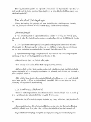 Nhu v�y, d� c6 keho�ch tot cho vi�c sinh n& cua minh, can th]:'C hi�n hai vi�c: chu y ky
kinh nguy�t cuoi va di sieu am s6m, kham thai tnr&c 12 tuan. Day la van de ma ngmn phv
nfr nao ding nen biet.
M9t s6 each xtt ly thai qua ngay
Nhfrng trmmg hqp thai qua ngay bat buoc phai nh�p vi�n t�i nhfrng trung tam san
khoa l&n, c6 day du di'eu ki�n d� theo d6i tinh tr�ng thai nhi mot each lien tvc.
Baeslselam gi?
1. Thai 41 tuan l�, cac dieu ki�n san khoa thu�n lQ'i nhu c& tu cung m& dU'Q'C 2 - 3cm,
mem m�i, d� gian, dau thai nhi xuong kha sau trong am d�o... thi bac si se kh&i phat chuy�n
d�.
2. Dieu ki�n san khoakhong thu�n lQ'i hay khi c6 nhfrng b�nh ly khac kem theo nhu
tien san gi�t, ti�u du(mg trong thai k)r, thai qua to... thi bac si co gang lam cho c& trr cung
m& l&n b�ng each dung prostaglandin E2, roi sau d6 kh&i phat chuy�n d�.
3. B�nh nhan khong dong y kh&i phat chuy�n d�, di'eu ki�n san khoa khong thu�n lQ'i
ma khong c6 van de bat thu(mg gi khac kem theo thi c6 th�:
- Theo d6i sat CIT dong cua thai nhi 3 l'an/ngay.
- Sieu am mot tuan hai lan d� xac dinh vi�c giam lrrQ'Ilg nu&c oi.
- Ki�m tra dinh ky: Day la xet nghi�m nh�m danh gia nhip tim thai, phat hi�n thi�u oi,
nhfrng CIT dong ho hap va truOTig l]:'C CO' cua thai nhi. Neu thay nu&c oi it thi bac si tim each
d� san phv sinh em be ra.
- Thtr nghi�m b�ng each truyen oxytocin (chat gay nen nhfrng COTI co ttr cung) vao tinh
m�ch, ho�c xoa dau vli d� t�o oxytocin noi sinh nh�m kich thich tu cung xem thai nhi c6
chiu dl'Ilg n&i cuoc chuy�n d� hay khong.
Luufcu6i tru6'ckhi cha sinh
- Bae si se soi buong oi d� xem mau sac cua nu&c oi. Nu&c oi nhuom phan SU chiem tY
l� 25 - 50% la mot dau hi�u cho biet thai yeu, phai d� be ra s6m.
- Kham am d�o d�xem c& tlr cung c6 thu�n lQ'i hay khong, neu c6 thi kh&i phat chuy�n
d�.
- Trong qua trinh theo d6i, neu tim thai bat thu0ng hay nhip tim thai khong dap frng,
xuat hi�n thi�u oi, nu&c oi c6 mau, giam CIT dong cua thai nhi thi bac si se cho sinh m&.
C6 phdi bat cu tridmg hQp mang thai qua ngay nao cfmg gil.lc cho dau bl.lng sinh
 