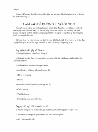 khfmg?
Khong. Neu quan tam den nhfrng dfeu ki�n san khoa Cl). thg thi se giam dU'Q'C ti l� sinh
me> m()t each dang kg.
LAM SAO DE KHONG BI vo 61 NON
Trong bl).ng m�, thai nhi khong n�m m()t minh. Thai dITQ'C bao b9c b&i m()ttui oiva
m()t lITqng nU'&C oi thich hqp. Tui nIT&c oi nay nh�m bao v� thai nhi tach bi�t v&i moi
trmmg ben ngoai CO' thg, tranh nhfrng sang chan tlJ:ben ngoai va Sf chen ep day ron gifra
thanh tu cung va thai nhi.
Neu tui oi nay bi v& trU'&C thi g9i la oi v& non. Khi oi v&, dich oi se chay rl ra tU: am d�o.
LITQ'Ilg oi chay ra c6 thg d()t ng()t, nhi'eu 0 �t ho�c chi la m()t dong chay tU: tU:.
Nguyen nhan gay vo 6i non
- Nhfrng khuyet t�t t�i ch6 cua mang oi.
- Nhi�m trung am d�o, c5 trr cung hay trong dich oi, d�c bi�t la Sf xuat hi�n lien cau
khuftn nh6m beta.
- Nhi�m khuftn Hemolytic streptococcus.
- C6 tien can v& oi non & Ian sinh trIT&c d6.
- H& eo cc> trr cung.
- Da thai.
- C6 nhi'eu nU'&C oi hO'Il binh thmmg (Da oi).
- Chan thITO'Ilg.
- Thai bi di d�ng.
- Nhau bong non, nhau tfen d�o.
Nguy hi�m gl khi b! vo 6i non?
1. Nhi�m trung: V& oi non c6 thg gay tinh tr�ng nhi�m trung cho ca m� va con.
2. Sinh non: Nhfrng h�u qua cua thai nhi sinh non bao gom:
- HQi chfrng suy ho hap.
 