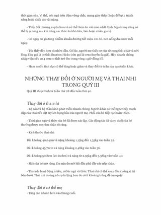 thCri. gian nay. Vl the, nen ngu tren d�m vfrng chac, mang giay thap (ho�c deb�t), tranh
nang ho?c nhac cac v�t n�ng.
- Thay d6i thmmg xuyen hOTI va c6 thg them an vai m6n nhat dinh. NgrrCri. m� ding c6
thg bi Q' n6ng sau khi dung cac thl:rc an kh6 tieu, beo ho?c nhi'eu gia tj.
- C6 nguy CO' gia tang nhi�m khufo dmmg tiet ni�u. Do d6, nen uong du nrr&c m6i
ngay.
- T6c thay day hOTI va nhem dau. C6 hie, ngrrCri. m� thay CO' cua tlr cung that ch?t va n&i
long. Day g9i la co that Braxton Hicks (con g9i la cOTI chuygn d� gia). Hay nhanh ch6ng
nh�p vi�n neu CO 4 COTI CO that tr& len trong vong 1 gier dong ho.
- Ham muon tinh d].C c6 thg tang ho?c giam va thay d6i tlrtuan nay qua tuan khac.
NHUNG THAY D6I () NGVO'I ME VA THAI NHI
TRONG QUY III
Quy III drrqc tinh tU: tuan thl:r 28 den tuan thl:r 40.
Thay dbi b thai nhi
- BC) nao va h� than kinh phat trign nhanh ch6ng. NgrrCri. khac c6 thg nghe thay m�ch
d�p cua thai neu d?t tay Ien b].ng bau cua ngrrCri. m�. Ph6i cua be tiep t].C hoan thi�n.
- ThCri. gian ngu va thl:rc cua be da drrqc xac l�p. Cac d{)ng tac da va co du6i cua be
thrr(mg dU'Q'C m� cam nh�n r6 rang.
- Kich thrr&c thai nhi:
Dai khoang 40,64cm va n?ng khoang 1,13kg den 1,35kg vao tuan 32.
Dai khoang 45,72cm va n?ng khoang 2,48kg vao tuan 36.
Dai khoang 50,8cm (20 inches) va n?ng tU: 2,93kg den 3,38kg vao tuan 40.
- Mat cua be m& r{)ng. Da min do m& bat dau phu day cac nep nhan.
- Thai nhi ho�t d{)ng nhi'eu; c6 hie ngu va thl:rc. Thai nhi c6 thg xoay dau xuong tj tri
hen drr&i. Thai nhi drremg nhrryen l?ng hOTI do c6 it khoang trong dg Cfa qu�y.
Thay dbi b co th� m�
- Tang can nhanh hOTI vao thang cuoi.
 
