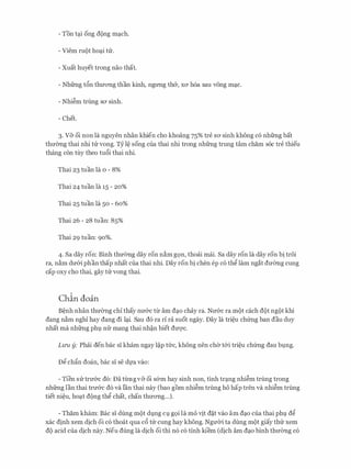- Ton t?i ong dong m?Ch.
- Viem mot ho?i ttr.
- Xuat huyet trong nao that.
- Nhfrng t6n thuang than kinh, ngrmg th&, xa h6a sau v6ng m?c.
- Nhi�m trung sa sinh.
- Chet.
3. V& oi non la nguyen nhan khien cho khoang 75% tre SO' sinh khong c6 nhfrng bat
thmmg thai nhi ttr vong. Ty I� song cua thai nhi trong nhfrng trung tam cham s6c tre thieu
thang con tuy theo tu6i thai nhi.
Thai 23 tuan la o - 8%
Thai 24 tuan la 15 - 20%
Thai 25 tuan la 50 - 60%
Thai 26 - 28 tuan: 85%
Thai 29 tuan: 90%.
4. Sa day ron: Binh thu(mg day ron n�m gQn, thoai mai. Sa day ron la day ron bi troi
ra, n�m du&i phan thap nhat cua thai nhi. Day ron bi chen ep c6 th� lam ngat dmmg cung
cap oxy cho thai, gay ttr vong thai.
Chin doan
B�nh nhan thu0ng chi thay nu&c ttr am d?o chay ra. Nu&c ra m9t each dot ngot khi
dang n�m nghi hay dang di l?i. Sau d6 ra ri ra suot ngay. Day la tri�u chfrng ban dau duy
nhat ma nhfrng phv nfr mang thai nh�n biet duqc.
Liru y: Phai den bac si kham ngay l�p me, khong nen ch& t&i tri�u chfrng dau bvng.
D� ch�n doan, bac si se dfa vao:
- Tien strtru&c d6: Da tlrngv& oi s&m hay sinh non, tinh tr?ng nhi�m trung trong
nhfrng Ian thai tru&c d6 va Ian thai nay (bao gom nhi�m trung ho hap tren va nhi�m trung
tiet ni�u, ho?t dong th� chat, chan thuang...).
- Tham kham: Bae si dung mot dvng CJ. gQi la mo tjt d�t vao am d?O cua thai phv d�
xac dinh xem dich oi c6 thoat qua c6 tir cung hay khong. NguCri ta dung mot giay thtr xem
do acid cua dich nay. Neu dung la dich oi thi n6 c6 tinh kiem (dich am d?O binh thu(mg c6
 