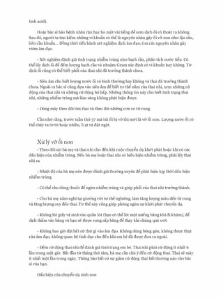 tinh acid).
Ho�c bac si bao b�nh nhan r�n hay ho m9t vai tieng d� xem dich oi c6 thoat ra khong.
Sau d6, ngll'Cri ta tim kiem nhfrng vi khufo c6 th� la nguyen nhan gay oi v& non nhll' l�u cau,
lien cau khufin... Dong thCri tien hanh xet nghi�m dich am d�o, tim cac nguyen nhan gay
viem am d�o.
- Xet nghi�m danh gia tinh tr�ng nhi�m trimg nhll'b�ch cau, phan tich nll'&c ti�u. C6
th� lay dich oi d� dem lm;mg b�ch cau va nhu9m Gram xac dinh c6 vi khuftn hay khong. Til'
dich oi ding c6 th� biet ph6i cua thai nhi da trmmg thanh chU'a.
- Sieu am cho biet lll'Q'llg nll'&C oi c6 binh thmmg hay khong va thai da trmmg thanh
chU'a. Ngoai ra bac si ding dfa vao sieu am d� biet tll' the n�m cua thai nhi, xem nhfrng CIT
d9ng cua thai nhi va nhfrng CIT d9ng ho hap. Nhfrng thong tin nay cho biet tinh tr�ng thai
nhi, nhfrng nhi�m trimg ma lam sang khong phat hi�n dm:;rc.
- Dung may theo d6i tim thai va theo d6i nhfrng COTI co tIT cung.
Can nh& r�ng, trll'&C tuan thfr 37 ma tui oi bi v& thi m&i Ia v& oi non. Lll'Q'llg nll'&C oi c6
th� chay ra til'til' ho�c nhi'eu, o �t va d9t ng9t.
XU' ly va 6i non
- Theo d6i sat ba m� va thai nhi cho den khi CUQC chuy�n d� kh&i phat ho�c khi c6 cac
dau hi�u cua nhi�m trung. Neu ba m� ho�c thai nhi c6 bi�u hi�n nhi�m trung, phai lay thai
nhi ra.
- Nhi�t d9 cua ba m� nen dmyc danh gia thrremg xuyen d� phat hi�n kip thCri dau hi�u
nhi�m trung.
- C6 th� cho dung thuoc d� ngil'a nhi�m trung va giup ph6i cua thai nhi trmmg thanh.
- Cho ba m� n�m nghi t�i girremg v&i trr the nghieng, lam tang lll'Q'llg mau den tIT cung
va tang lrrqng oxy den thai. TU' the nay ding giup phong ngil'a Sfkh&i phat chuy�n d�.
- Khong 16t giay v� sinh vao quan 16t (b�n c6 th� 16t m9t mieng bang khi di kham), d�
dich tham vao bang va b�n se dm;rc cung cap bang d� thay khi chung qua rr&t.
- Khong bao gi(r d�t bat Clr thfr gi vao am d�o. Khong dung bong gon, khong dU'Q'C thl;lt
rITa am d�o, khong quan h� tinh dvc cho den khi em be da drrqc drra ra ngoai.
- Dem cIT d9ng thai nhi d� danh gia tinh tr�ng em be. Thai nhi phai cIT d9ng it nhat 6
Ian trong m9t gier. Bat dau tlr thang thfr tam, ba m� can chu y den CIT d9ng thai. Thai se may
it nhat m9t Ian trong ngay. Thong bao bat Clr Sf giam CIT dong thai bat thll'Cmg nao cho bac
sI cua b�n.
Dau hi�u cua chuy�n d� sinh non
 