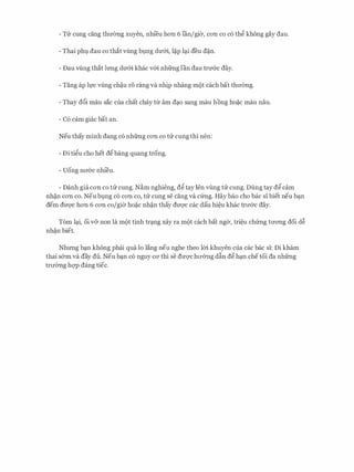 - Trr cung ding thITemg xuyen, nhi'eu hon 6 Ian/gier, con co c6 th� kh6ng gay dau.
- Thai phl dau co that vilng bl).ng dIT&i, l�p l�i deu d�n.
- Dau vilng that lrmg dIT&i khac v&i nhfrng Ian dau trmrc day.
- Tang ap h,rc vilng ch�u r6 rang va nhip nhang m(>t each bat thITemg.
- Thay d6i mau sac cua chat chay tlr am d�o sang mau hong ho�c mau nau.
- C6 cam giac bat an.
Neu thay minh dang c6 nhfrng con co trr cung thi nen:
- Di ti�u cho het d� bang quang trong.
- Uong nll'&c nhieu.
- Danh gia con co trr cung. N�m nghieng, d� tay Jen vilng trr cung. Dung tay d� cam
nh�n con co. Neu bl).ng c6 con co, trr cung se cang va cfrng. Hay bao cho bac si biet neu b�n
dem dm/C hon 6 con co/gier ho�c nh�n thay dU'Q'C cac dau hi�u khac trll'&C day.
Tom l�i, oi v& non la m(>t tinh tr�ng xay ra m(>t each bat nger, tri�u chfrng tITong doi d�
nh�n biet.
Nhrmg b�n kh6ng phai qua lo Jang neu nghe theo Im khuyen cua cac bac si: Di kham
thai s&m va day du. Neu b�n c6 nguy CO' thi se dU'Q'Chll'&ng dfin d� h�n chetoi da nhfrng
trITemg hqp dang tiec.
 