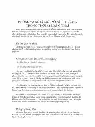 PHONG vA xO' LY M6T s6 BAT THVONG
TRONG THOI KY MANG THAI
Trong qua trinh mang thai, ngmn phv nfr c6 th� mac nhieu chfrng b�nh ho�c nhfrng tai
bien bat thll'emg do thai nghen, lam nguy hi�m den tinh mq.ng cua ngmn m� va thai nhi
nhll': sfiy thai, sinh thieu thang, chua ngoai tu cung, chua trfrng, nhi�m doc thai nghen, phu,
tang huyet ap, san gi�t v.v... Trong mvc nay chi de c�p den mot so bat thll'emg nhll':
Siy thai (hay hu thai)
La nhfrng trll'emg hc;rp thai ra ngoai tu cung trll'&c 6 thang (24 tuan). D9a sfiythai va
sfiy thai la mot tai bien va ding la mot trong nhfrng trll'Cmg hc;rp cap Clru San khoa thll'Cmg
g�p nhat...
Cic nguyen nhan gaysiy thai thu&ngg#p
- Do chan thITong (te nga, bi tai nq.n...).
- Do lao dong n�ng nh9c, qua sfrc...
- Do ngmYi m� bi nhi�m doc, nhi�m khufin toan than (nhi�m doc h6a chat, viem ph6i,
thll'ong han v.v...). C6 th� do nhi�m khufin tq.i ch6 (viem niem mq.c tu cung, viem phan
phv...). Sfiy thai con c6 th� do noi tiet, do tu cung nguOi m� khong binh thuemg (tu cung di
dq.ng, h& eo tu cung). Cung c6 th� sfiy thai do b�nh & nguOi cha (nghi�n rll'Q'U, mac b�nh
giang mai, nhi�m doc...). Cung c6 th� do bat dong nh6m mau gifra m� va thai nhi.
- Do chinh thai nhi nhll' thai di dq.ng, thai bi roi loq.n nhi�m sac th�, thai sinh doi, sinh
ba... Trll'&c khi sfiy thai thuemg c6 giai doq.n d9a sfiy thai - bi�u hi�n b�ng hai dau hi�u chinh
la dau bvng dll'&i tilng con va ra mau do cac con tu cung co b6p d� dfiy thai ra...
Sau d6 thai va nhau ra ngoai, c6 khi thai ra ca b9c (thITemg la thai con nho, khoang 2
thang...). D6 la b9c oi c6 nhau barn & ngoai mang oi va ben trong buong oi c6 phoi thai. C6
khi thai ra trll'cYC roi nhau m&i ra (thai ttr ba thang tr& Jen). Khi nhau con trong tu Cung thi
con ra mau, nhieu khi ra mau dfr doi, de d9a den tinh mq.ng cua ngll'Oi m�.
Phongngita siy thai
Khi mang thai, ngll'Oi phv nfr phcii lam vi�c vtra sfrc, tranh tiep xuc v&i cac chat doc,
tranh bi lay b�nh, nhat la phong ngua bi tai nq.n... Neu sfiy thai lien tiep, nen di kham tq.i cac
b�nh vi�n san phv khoa.
 