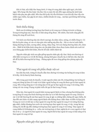 Khi c6 thai, neu thay dau ht).ng dmYi, & vling trr cung phai n�m nghi ngoi, yen tinh
ngay. Neu bt,mg vfin dau ho�c vira dau vira ra mau thi nen den ngay phong ho sinh ho�c
b�nh vi�n phl san gan nhat. Neu thai da bi sfiy thi vfin di kham vi sau khi sfiy thai vfin con
nhi'eu nguy hi�m, hay g�p la s6t nhau, nhi�m khufin trr cung... ma M.u qua khong th� lmmg
trU'&C dU'Q'C.
Sinh thi�u thang
Sinh non la nhfrng trmmg hQ'P thai thoat ra trr cung sau 6 thang va trIT&c 9 thang.
Trong trmmg hQ'P nay, thai vfin c6 kha nang song dU'Q'C. Tat nhien, thai sinh cang gan du
thang thi cang d� nuoi hon.
Tre sinh non thIT0ng nht:: can (dIT&i 25oog), da nhan nheo, mong, c6 nhieu 16ng ta. C6
khi da bi phu c(mg, sa vao c6 cam giac nhU' mieng sap den cay... H� CO' cua tre sinh thieu
thang thU'Ong bi nhao, XU'OTig mem, mong, th6p r6ng. Tre non thang thU'Ong kh6c yeu, kh6c
ren... Nhat la h� than kinh ding nhU' cac bo ph�n khac chU'a dU'Q'C hoan chinh nen nuoi tre
non thang g�p nhieu kh6 khan, dfra be d� mac nhi'eu b�nh t�t.
Nguyen nhan gay sinh non gan giong nguyen nhan gay sfiy thai. Sinh non thIT0ng c6
di�n bien tITong tf so v&i de du thang, nhrmg thm gian chuy�n dc-;l c6 th� keo dai, thai nhi
rat d� bi chan thITong khi 19t long... Phong ngtra de non ding giong nhU' phong ngtra sfiy
thai.
Thai ngoai tll' cung v6'i phiu thu�t n9i soi
Sau khi thl tinh, tr(mg di chuy�n dan theo dIT0ng voi tr(mg vao buong trr cung va lam
t6 & day. D6 la thai ky binh thIT0ng.
Neu trong qua trinh di chuy�n, vi mot nguyen nhan nao d6, tr(mg khong vao buong trr
Cung ma dtrng l(";li lam tcS a mot vi tri khac ngoai buong trr Cung thi dU'Q'C gQi la thai ngoai trr
cung. Neu tr(mg dtrng l(";li & voi tr(mg lam t6 thi g9i la thai ngoai trr cung & voi tr(mg. Neu
tr(mg r&t vao trong 6 blng va phat tri�n thi gQi la thai trong 6 blng.
NhITv�y, thai ngoai trr cung la hi�n tITQ'Ilg ngITm b�nh c6 thai, nhrmg thai khong n�m
trong long tll- cung nhITbinh thIT0ng ma n�m t<";li vi tri bat thIT0ng ngoai tll- cung. Chinh vi
cac vi tri bat thU'Ong d6 ma thai ngoai trr cung se gay ra nhfrng bien ch(mg rat nguy hi�m, de
d9a den SlrC khoe Va tinh m(";lng ngU'OO b�nh neu khong dU'Q'C chfin doan Va dfeu tri kip thm.
Trong cac vi tri c6 th� xay ra thai ngoai trr cung thi thai ngoai trr cung &voi tr(mg thIT0ng
g�p nhat, chiem khoang han 90% cac trU'Ong hQ'P thai ngoai trr cung, vi v�y, trong bai nay
chung toi chi de c�p den nhfrng trIT0ng hQ'P thai ngoai trr cung & voi tr(mg. Thai ngoai trr
cung chiem tY l� khoang t1r 4 - 10%0 cac trIT0ng hQ'P c6 thai, nghia la cfr i.ooo ngITm c6 thai
thi c6 ttr 4 - 10 ngITm bi thai ngoai trr cung. NgITm da bi thai ngoai trr cung c6 kha nang se bi
thai ngoai trr cung tr& l(";li.
Nguyen nhan gay thai ngoai titcung
 