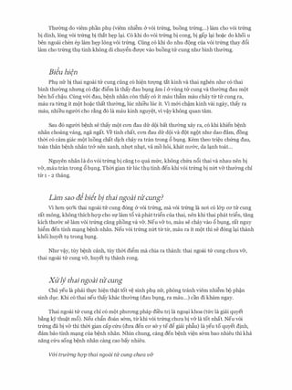 Thmmg do viem phan phl (viem nhi�m & voi trtmg, buong trtmg...) lam cho voi trtmg
bi dinh, long voi trtmg bi that h�p l�i. C6 khi do voi trtmg bi cong, bi gap l�i ho�c do khoi u
hen ngoai chen ep lam h�p long voi trtmg. Cung c6 khi do nhu d9ng cua voi trtmg thay d6i
lam cho tr(mg thl tinh kh6ng di chuy�n duvc vao buong tU: cung nhll' binh thmmg.
Biiu hien
Phl nfr bi thai ngoai tU: cung cling co hi�n tll'Q'Ilg tat kinh va thai nghen nhll' co thai
binh thmmg nhrmg c6 d�c di�m la thay dau blng am i & vling tU: cung va thmmg dau m9t
hen ho ch�u. Cung v&i dau, b�nh nhan con thay co it mau thfim mau chay tl:r tU: cung ra,
mau ra tl:rng it m9t ho�c that thmmg, Ilic nhieu Ilic it. Vl m&i ch�m kinh vai ngay, thay ra
mau, nhieu ngmYi cho r�ng do la mau kinh nguy�t, vi v�y kh6ng quan tam.
Sau do ngmYi b�nh se thay mQt con dau dfr d9i bat thll'(mg xay ra, c6 khi khien b�nh
nhan choang vang, nga ngat. Ve tinh chat, con dau dfr d9i va d9t ng9t nhll' dao dam, dong
thCri. co cam giac m9t luong chat dich chay ra tran trong 6 blng. Kem theo tri�u ch(mg dau,
toan than b�nh nhan tr& nen xanh, nhQ1: nh�t, va mo h6i, khat nll'&C, da l�nh toat...
Nguyen nhan la do voi trtmg bi ding to qua mfrc, kh6ng chfra n6i thai va nhau nen bi
v&, mau tran trong 6 blng. ThCri. gian tl:r Ilic thl tinh den khi voi trtmg bi nfrt v& thIT0ng chi
tl:r 1 - 2 thang.
Lam sao aibiit bj thai ngoai tlicung?
Vl hon 90% thai ngoai ttJ: Cung dong CY VOi trtmg, ma voi trtmg la noi CO l&p CO' tlr Cung
rat mong, khong thich hQ'P cho Sf lam t6 va phat tri�n Cua thai, nen khi thai phat tri�n, tang
kich thll'&c se lam voi tr(mg cang phong va v&. Neu v& to, mau se chay vao 6 blng, rat nguy
hi�m den tinh m�ng b�nh nhan. Neu voi trtmg nfrt tl:r tl:r, mau ra it m9t thi se dong l�i thanh
khoi huyet tl trong blng.
Nhll' v�y, tuy b�nh canh, tuy thCri. di�m ma chia ra thanh: thai ngoai tU: cung chll'a v&,
thai ngoai tU: cung v&, huyet tl thanh rong.
XU'if thaingoai tlicung
Chu yeu la phai thfc hi�n th�t tot v� sinh phl nfr, phong tranh viem nhi�m b9 ph�n
sinh dJ.C. Khi CO thai neu thay khac thll'Cmg (dau blng, ra mau...) can di kham ngay.
Thai ngoai tU: cung chi co m9t phll'ong phap di'eu tri la ngo�i khoa (tfrc la giai quyet
b�ng ey thu�t m6). Neu chfin doan s&m, tl:r khi voi trtmg chll'a bi v& la tot nhat. Neu voi
tr(mg da bi VCY thi thCri. gian cap Clru (dU'a den CO' SCY y te d� giai phfiu) la yeu to quyet dinh,
dam bao tinh m�ng cua b�nh nhan. Nhin chung, cang den b�nh vi�n s&m bao nhieu thi kha
nang Clru song b�nh nhan cang cao bay nhieu.
V&i truimg hQp thai ngoai ttl- cung chua v&
 