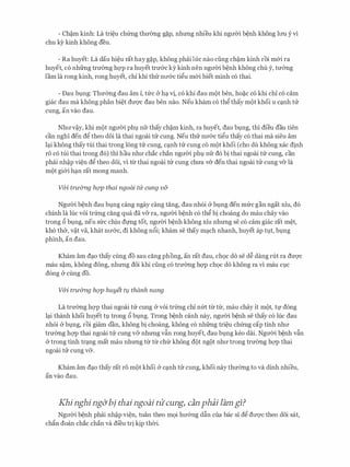 - Ch�m kinh: La tri�u chfrng thmmg g�p, nhtmg nhieu khi ngtrCri b�nh khong lrm y vi
chu ky kinh khong deu.
- Ra huyet: La dau hi�u rat hay g�p, khong phai Ilic nao ding ch�m kinh roi m&i ra
huyet, co nhfrng trmmg hc;rp ra huyet trmrc ky kinh nen ngtrCri b�nh khong chu y, tmmg
lam la rong kinh, rong huyet, chi khi th-IT ntr&c ti�u m&i biet minh co thai.
- Dau bt,mg: Thmmg dau am i, tfrc & hq. tj, co khi dau m(>t ben, ho�c co khi chi co cam
giac dau ma khong phan bi�t dtrQ'C dau ben nao. Neu kham co th� thay m(>t khoi u cq.nh trr
cung, an vao dau.
Nhtrv�y, khi m9t ngtrCri phl nfr thay ch�m kinh, ra huyet, dau bt,mg, thi dieu dau tien
can nghi den d� theo d6i la thai ngoai trr cung. Neu th-IT ntr&c ti�u thay co thai ma sieu am
lq.i khong thay tui thai trong long trr cung, cq.nh trr cung co m9t khoi (cho du khong xac dinh
r6 co tui thai trong do) thi hau nhtr chac chan ngtrCri phl,l nfr do bi thai ngoai tlr cung, can
phai nh�p vi�n d� theo d6i, vi tir thai ngoai trr cung chtra v& den thai ngoai trr cung v& la
m9t gi&i hq.n rat mong manh.
V&i truimg hQp thai ngoai til' cung v&
NgtrCri b�nh dau bl,lng cang ngay cang tang, dau nhoi & bt,mg den mfrc gan ngat xiu, do
chinh la Ilic voi trfrng cang qua da v& ra, ngtrCri b�nh co th� bi choang do mau chay vao
trong 6 bt,mg, neu sfrc chiu dmg tot, ngtrCri b�nh khong xiu nhtmg se co cam giac rat m�t,
kho th&, v�t va, khat ntr&c, di khong n6i; kham se thay mq.ch nhanh, huyet ap tl,lt, bl,lng
phinh, an dau.
Kham am dq.o thay Cung do Sau cang phong, an rat dau, ch9c do Se d� dang rut ra dtrQ'C
mau S�m, khong dong, nhtmg doi khi ding CO trmmg hc;rp ch9c do khong ra vi mau Cl,lC
dong (y cling do.
V&i truimg hQp huyet tl,l thanh nang
La trmmg hc;rp thai ngoai trr cung & voi trfrng chi nm tir tlr, mau chay it m(>t, tl' dong
lq.i thanh khoi huyet tl,l trong 6 bl,lng. Trong b�nh canh nay, ngtrCri b�nh se thay co Ilic dau
nhoi (y bl,lng, roi giam dan, khong bi choang, khong co nhfrng tri�u chfrng cap tinh nhtr
trmmg hc;rp thai ngoai trr cung v& nhtmg v�n rong huyet, dau bl,lng keo deli. NgtrCri b�nh v�n
(y trong tinh trq.ng mat mau nhtmg tir tir chfr khong d(>t ng9t nhtr trong trmmg hc;rp thai
ngoai trr cung v&.
Kham am dq.o thay rat r6 m9t khoi (y cq.nh trr cung, khoi nay thmmg to va dinh nhieu,
an vao dau.
Khi nghi ng&bj thai ngoai tU'cung) can phai lam gi?
NgtrCri b�nh phai nh�p vi�n, tuan theo m9i htr&ng d�n cua bac si d� dtrqc theo d6i sat,
chfin doan chac chan va di'eu tri kip thCri.
 
