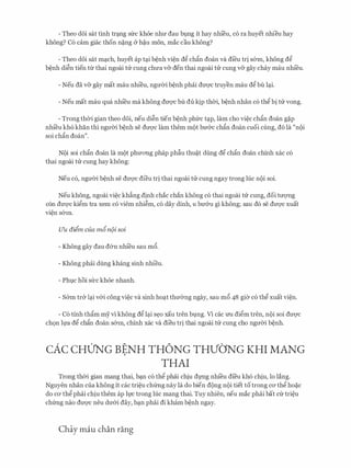 - Theo doi sat tinh tn:mg sfrc khoe nhIT dau bmg it hay nhieu, c6 ra huyet nhieu hay
khong? C6 cam giac thon n�ng & h�u mon, mac cau khong?
- Theo d6i sat m�ch, huyet ap t�i b�nh vi�n d� ch�n doan va di'eu tri s&in, khong d�
b�nh di�n tien trr thai ngoai tl:r cung chITa v& den thai ngoai tl:r cung v& gay chay mau nhi'eu.
- Neu da v& gay mat mau nhieu, ngmYi b�nh phai dU'Q'C truyen mau d� bu l�i.
- Neu mat mau qua nhi'eu ma khong dU'Q'C bu du ltjp thCri, b�nh nhan c6 th� bi tl:r vong.
- Trong thCri gian theo d6i, neu di�n tien b�nh phfrc t�p, lam cho vi�c ch�n doan g�p
nhi'eu kh6 khan thi ngU'Cri b�nh Se dU'Q'C lam them m{)t bmrc chfo doan CUOi cling, do la "n{)i
soi ch�n doan".
N{)i soi ch�n doan la m{)t phITOTig phap phfiu thu�t dung d� ch�n doan chinh xac c6
thai ngoai tl:r cung hay khong:
Neu c6, ngITCri b�nh se dU'Q'C di'eu tri thai ngoai tl:r cung ngay trong luc n{)i soi.
Neu khong, ngoai vi�c kh�ng dinh chac chan khong c6 thai ngoai tl:r cung, doi tITQ'Ilg
con dU'Q'C ki�m tra xem CO viem nhi�m, CO day dinh, U bmru gi khong; Sau do Se dU'Q'C xuat
vi�n s&in.
Uu diim cua m6n(>i soi
- Khong gay dau d&n nhi'eu sau m6.
- Khong phai dung khang sinh nhi'eu.
- Pht;lc hoi sfrc khoe nhanh.
- S&in tr& l�i v&i cong vi�c va sinh ho�t thIT0ng ngay, sau m6 48 gi<Y c6 th� xuat vi�n.
- C6 tinh th�m my vi khong d� l�i s�o xau tren bt;lng. Vl cac U'U di�m tren, n{)i soi dU'Q'C
ch9n h,ra d� ch�n doan s&in, chinh xac va dieu tri thai ngoai tl:r cung cho ngITCri b�nh.
cAc cHUNG BENH TH6NG THVO'NG KHI MANG
THAI
Trong thCri gian mang thai, b�n c6 th� phai chiu dlTig nhi'eu di'eu kh6 chiu, lo lang.
Nguyen nhan cua khong it cac tri�u chfrng nay la do bien d{)ng n{)i tiet to trong CO' th� ho�c
do CO' th� phai chiu them ap h,rc trong luc mang thai. Tuy nhien, neu mac phai bat cfr tri�u
chfrng nao dU'Q'C neu dU'&i day, b�n phai di kham b�nh ngay.
Chay mau chan rang
 