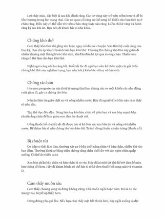 LQ'i chay mau, d�c bi�t la sau khi danh rang. Cac CO' vling nay tr& nen mem hO'Il va d� bi
t6n thrrO'Ilg trong Ilic mang thai. Cac ca quan c6 rang c6 thg srmg do khien cho bfa tich tv &
chan rang. Dieu nay c6 thg d�n t&i viem chan rang ho�c sau rang. Luon chi ke rang va danh
rang ky sau khi an. B�n nen di kham bac si nha khoa.
Chung kh6 thb
Cam thay kh6 th& khi gang sfrc ho�c ngay ca khi n6i chuy�n. Vao thm kY cuoi cling cua
thai ky, thai nhi ep Ien CO' hoanh lam b�n kh6 th&. Thu(mg thi chfrng kh6 th& nay giam di
nhi'eu khoang m9t thang trmrc khi sinh, khi dau dfra be lot qua xrrO'Ilg ch�u. Thieu mau
ding c6 the lam cho b�n kh6 th&.
Nghi ngO'i cang nhieu cang tot. Bu6i toi Ilic di ngu b�n nen ke them m9t cai goi. Neu
chfrng kh6 th& nay nghiem tr9ng, b�n nen h6i y kien bac si hay nfr h9 sinh.
Chung tio b6n
Hormon progesteron cua thm k)r mang thai lam chung cac CO' ru<)t khien cac nhu d<)ng
ru()t giam di, gay ra chfrng tao b6n.
Nen an thfrc an giau chat XO' va uong nhi'eu nrr&c. Hay di ngoai bat Clr Ilic nao cam thay
c6 nhu cau.
T�p thg dvc deu d�n. Dung ban tay keo ban chan ve phia b�n va xoa b6p m�nh bap
chuoi c�ng chan dg lam giam cO'Il dau do chu()t rut.
Uong thuoc b6 c6 chat sat da dmyc bac si ke dO'Il vao sau bfra an va uong v&i nhi'eu
nrr&c. Di kham bac si neu chfrng tao b6n keo deli. Tranh dung thuoc nhu�n trang (thuoc x6).
Bi chu9t rut
Cabap co that lam dau, thrr0ng xay ra &bap cuoi dng chan va ban chan, nhieu khi vao
ban dem. Thu(mg kh&i Sf b�ng tri�u chfrng c�ng chan du6i da v&i cac ng6n chan quap
xuong. C6 thg do thieu calci.
Xoa b6p phan bap chan va ban chan bi co rut. Hay di l�i m()t lat khi da b&t dau dg mau
lrm thong tot hO'Il. Hay di kham b�nh, c6 thg bac si se ke dO'Il thuoc b6 sung calci va vitamin
D.
Cam thiy mu6n xiu
Cam thay choang vang va dfrng khong vfrng. Chi muon ngoi ho�c n�m. D6 la do Ilic
mang thai, huyet ap thap hO'Il.
DilTig dfrng yen qua Iau. Neu b�n cam thay m�t bat thinh linh, hay ngoi xuong va d�t
 