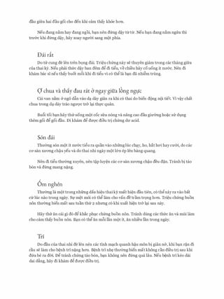 dau gifra hai dau goi cho den khi cam thay khoe hOTI.
Neu dang n�m hay dang ngoi, b�n nen dfrng d�y ttrttr. Neu b�n dang n�m ngrra thi
trU'&C khi dfrng d�y, hay xoay ngmn sang mot phia.
Dai rit
Do trr cung de Jen tren bQng dai. Tri�u chfrng nay se thuyen giam trong cac thang gifra
cua thai ey. Neu phai thfrc d�y ban dem dg di tigu, ve chi'eu hay co uong it nIT&c. Nen di
kham bac si neu thay buot m6i khi di tigu vi c6 thg la b�n da nhi�m trung.
Q chua va thiy dau rat CJ ngay gifia 16ng nglfc
Cai van n�m & ngo d�n vao d� day gian ra khi c6 thai do bien dong noi tiet. Vi v�y chat
chua trong d� day trao ngITQ'C tr& l�i thfc quan.
Bu6i toi b�n hay thrruong mot coc sfra n6ng va nang cao dau gimmg ho�c SIT dvng
them goi dg goi dau. Di kham dg dU'Q'C dieu tri chfrng dU' acid.
S6n dai
ThITemg s6n mot it nU'&C tigu ra quan vao nhfrnghie ch�y, ho, hat h<Yi hay cmn, do cac
CO' San XU'O'Ilg ch�u yeu Va do thai nhi ngay mot l&n ep Jen bang quang.
Nen di tigu thU'emg xuyen, nen t�p luy�n cac CO' san XU'O'Ilg ch�u deu d�n. Tranh bi tao
b6n va dtrng mang n�ng.
Om nghen
Thmmg la mot trong nhfrng dau hi�u thai ky xuat hi�n dau tien, c6 thgxay ra vao bat
cfr hie nao trong ngay. Sf m�t m6i c6 thg lam cho van de tram tr9ng hOTI. Tri�u chfrng buon
non thmmg bien mat sau tuan thfr 2 nhrmg c6 khi xuat hi�n tr& l�i sau nay.
Hay thrr an cai gi d6 dg khac phvc chfrng buon non. Tranh dung cac thfrc an va mui lam
cho cam thay buon non. B�n c6 thg an m6i Ian mot it, an nhi'eu Ian trong ngay.
Tri
Do dau cua thai nhi de Jen nen cac tinh m�ch quanh h�u mon bi gian n&, khi b�n r�n di
cau se lam cho b�nh tri n�ng hOTI. B�nh tri nh� thITemg bien mat khong can di'eu tri sau khi
dfra be ra doi Dg tranh chfrng tao b6n, b�n khong nen dfrng qua Iau. Neu b�nh tri keo dai
dai d�ng, hay di kham dg dITqc dieu tri.
 