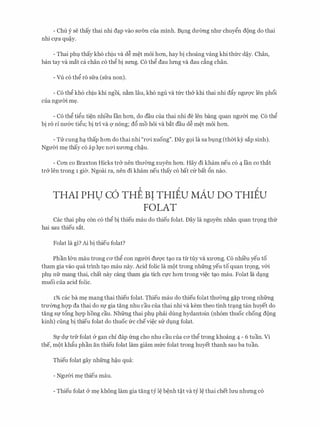 - Chu y se thay thai nhi d�p vao SU'OTI cua minh. Bt;mg dU'OTig nhU' chuygn dong do thai
nhi Cfa qu�y.
- Thai phl thay kh6 chiu va d� m�t m6i hon, hay bi choang vang khi thfrc d�y. Chan,
ban tay va mat ca chan c6 thg bi srmg. C6 thg dau lrmg va dau c�ng chan.
- Vu c6 thg ro sfra (sfra non).
- C6 thg kh6 chiu khi ngoi, n�m Iau, kh6 ngu va tfrc th& khi thai nhi dfty ngm1c Jen ph6i
cua ngm'ri. m�.
- C6 thg tigu ti�n nhieu Ian hon, do dau cua thai nhi de Jen bang quan ngm'ri. m�. C6 thg
bi ro rl nU'&C tigu; bi tri va Q' nong; d6 mo hoi va bat dau d� m�t moi hon.
- TIT cung h� thap hon do thai nhi "r<Yi xuong". Day gQi la sa bl,lng (thm kY sap sinh).
NgU'Oi m� thay c6 ap ll,l'C n<Yi XU'ong ch�u.
- Con co Braxton Hicks tr& nen thIT0Tig xuyen hon. Hay di kham neu c6 4 l'an co that
tr& Jen trong 1 gia. Ngoai ra, nen di kham neu thay co bat c(r bat 6n nao.
THAI PHU c6 THE BI THIEU MAU Do THIEU. .
FOLAT
Cac thai phl con c6 thg bi thieu mau do thieu folat. Day la nguyen nhan quan tr9ng thfr
hai sau thieu sat.
Folat la gi? Ai bi thieu folat?
Phan l&n mau trong CO' thg con ngU'Oi dU'Q'C t�o ra tlr tuy va XU'ong. C6 nhi'eu yeu to
tham gia vao qua trinh t�o mau nay. Acid folic la mot trong nhfrng yeu to quan tr9ng, v&i
phl nfr mang thai, chat nay cang tham gia tich CfC hon trong vi�c t�o mau. Folat la d�ng
muoi cua acid folic.
1% cac ba m� mang thai thieu folat. Thieu mau do thieu folat thIT0Tig g�p trong nhfrng
trU'OTig hqp da thai do Sf gia tang nhu cau cua thai nhi va kem theo tinh tr�ng tan huyet do
tang Sf t6ng hqp hong cau. Nhfrng thai phl phai dung hydantoin (nh6m thuoc chong dong
kinh) ding bi thieu folat do thuoc frc chevi�c sIT dl,lng folat.
Sl,l' dl,l' trfr folat & gan chi dap frng cho nhu cau cua CO' thg trong khoang 4 - 6 tuan. Vi
the, mot khftu phan an thieu folat lam giam mfrc folat trong huyet thanh sau ba tuan.
Thieu folat gay nhfrng h�u qua:
- NgITOi m� thieu mau.
- Thieu folat & m� khong lam gia tang tY I� b�nh t�t va ty I� thai chet lrm nhrmg c6
 