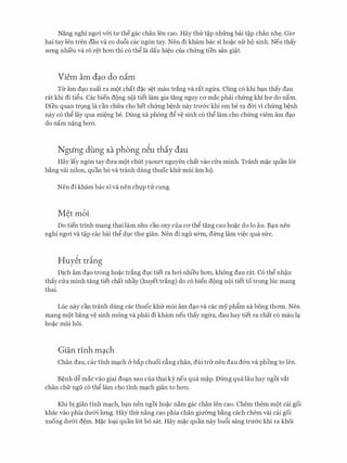 Nang nghi ngoi v&i tU' thegac chan Ien cao. Hay thU: t�p nhfrng bai t�p chan nh�. GiO'
hai tay Ien tren dau va co du6i cac ng6n tay. Nen di kham bac si ho�c nfr ho sinh. Neu thay
srmg nhi'eu va r6 r�t hO'Il thi c6 th� la dau hi�u cua chfrng tien san gi�t.
Viem am d�o do nim
Tir am d�o xuat ra mot chat d�c s�t mau trang va rat ngfra. Cung c6 khi b�n thay dau
rat khi di ti�u. Cac bien dong noi tiet lam gia tang nguy CO' mac phai chfrng khi hU' do nam.
Dieu quan tr9ng la can chfra cho het chfrng b�nh nay trn&c khi em be ra dCri vi chfrng b�nh
nay c6 th� lay qua mi�ng be. Dung xa phong d� v� sinh c6 th� lam cho chfrng viem am d�o
do nam n�ng hO'Il.
Ngung dung xa phong n�u thiy dau
Hay lay ng6n tay dU'a mot chut yaourt nguyen chat vao cU:a minh. Tranh m�c quan 16t
b�ng vai nilon, quan b6 va tranh dung thuoc khU: mui am ho.
Nen di kham bac si va nen chl).p tU: cung.
Mer moi
Do tien trinh mang thai lam nhu cau oxy cua CO' th� tang cao ho�c do lo au. B�n nen
nghi ngoi va t�p cac bai th� dl).C thU' gian. Nen di ngu s&m, dirng lam vi�c qua sfrc.
Huy�t tring
Dich am d�o trong ho�c trang dl).c tiet ra hoi nhieu hO'Il, khong dau rat. C6 th� nh�n
thay cU:a minh tang tiet chat nhay (huyet trang) do c6 bien dong noi tiet to trong Ilic mang
thai.
Luc nay can tranh dung cac thuoc khU: mui am d�o va cac my ph§'.m xa bong thO'ffi. Nen
mang mot bang v� sinh mong va phai di kham neu thay ngfra, dau hay tiet ra chat c6 mau I�
ho�c mui hoi.
Gian tinh m�ch
Chan dau, cac tinh m�ch &bap chuoi dng chan, dui tr& nen dau d&n va phong to Ien.
B�nh d� mac vao giai do�n sau cua thai ky neu qua m�p. Dfrng qua 13.u hay ngoi vat
chan chfr ngu c6 th� lam cho tinh m�ch gian to hO'Il.
Khi bi gian tinh m�ch, b�n nen ngoi ho�c n�m gac chan Ien cao. Chem them mot cai goi
khac vao phia dU'&i lrmg. Hay thU: nang cao phia chan gimmg b�ng each chem vai cai goi
xuong dU'&i d�m. M�c lo�i quan 16t b6 sat. Hay m�c quan nay bu6i sang trU'&c khi ra khoi
 