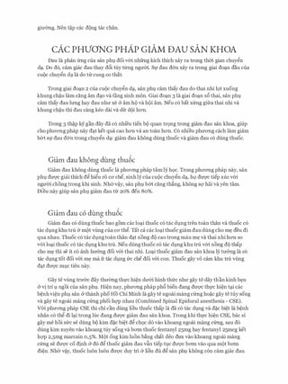gimmg. Nen t�p cac d9ng tac chan.
cAc PHVONG PHAP GIAM DAU SAN KHOA
Dau la phan (mg cua san phl,l doi v6i nhfrng kich thich xay ra trong thm gian chuy�n
dc;t. Do d6, cam giac dau thay d6i tuy tlrl1g ngum. Sf dau d&n xay ra trong giai doc;tn dau cua
cu9c chuy�n dc;t la do tu cung co that.
Trong giai doc;tn 2 cua CUQC chuy�n dc;t, san phl,l cam thay dau do thai nhi 19t xuong
khung ch�u lam ding am dc;to va tang sinh mon. Giai doc;tn 3 la giai doc;tn s6 thai, san phl
cam thay dau lrmg hay dau nhu xe & am h9 va h9i am. Neu c6 bat x(mg gifra thai nhi va
khung ch�u thi dau cang keo dai va dfr d{)i hOTI.
Trong 3 th�p kY gan day da c6 nhi'eu tien b9 quan tr9ng trong giam dau san khoa, giup
cho phLrOTig phap nay dc;tt ket qua cao hOTI va an toan hOTI. C6 nhieu phuOTig each lam giam
b&t Sf dau d&n trong chuy�n dc;t: giam dau khong dung thuoc va giam dau CO dung thuoc.
Giam dau khong dung thu6c
Giam dau khong dung thuoc la phITOTig phap tam ly h9c. Trong phITOTig phap nay, san
phl dmyc giai thich d� hi�u r6 CO' che, sinh ly cua cu9c chuy�n dc;t, h9 duqc tiep xuc v6i
ngU'Oi chong trong khi sinh. Nh(rv�y, san phl,l b&t cang th�ng, khong SQ' hai va yen tam.
Dieu nay giup san phl giam dau tlr 20% den 80%.
Giam dau c6 dung thu6c
Giam dau c6 dung thuoc bao gom cac loc;ti thuoc c6 tac dl,lng tren toan than va thuoc c6
tac dl,lng khu tru & m9t vilng cua CO' th�. Tat ca cac loc;ti thuoc giam dau dung cho m� deu di
qua nhau. Thu0c c6 tac dl,lng toan than dc;tt nong d9 cao trong mau m� va thai nhi hOTI so
v6i loc;ti thuoc c6 tac dl,lng khu tru. Neu dung thuoc c6 tac dl,lng khu tru v6i nong d9 thap
cho m� thi se it c6 anh hu&ng doi v6i thai nhi. Loc;ti thuoc giam dau san khoa ly m&ng la c6
tac dl,lng tot doi v6i m� ma it tac dl,lng (re che doi v6i con. Thuoc gay VO cam khu tru vilng
dc;tt dU'Q'C ml,lC tieu nay.
Gay te vilng trmrc day thuerng th1,l'C hi�n dU'6i hinh thfrc nhll' gay te day than kinh b�n
& vi tri 1 ngoi cua san phl,l. Hi�n nay, phuOTig phap ph6 bien dang dU'Q'C th1,l'C hi�n tc;ti cac
b�nh vi�n phl san & thanh pho Ho Chi Minh Ia gay te ngoai mang c(mg ho�c gay te tuy song
va gay te ngoai mang c(mg phoi hqp nhau (Combined Spinal Epidural anesthesia - CSE).
V6i phuOTig phap CSE thi chi can dung lieu thuoc thap la da c6 tac dl,lng va d�c bi�t la b�nh
nhan c6 th� di lc;ti trong luc dang duqc giam dau san khoa. Trong khi thfC hi�n CSE, bac si
gay me hoi sfrc se dung b9 kim d�c bi�t d� ch9c do vao khoang ngoai mang c(mg, sau d6
dung kim xuyen vao khoang tuy song va bO'm thuoc fentanyl 25mg hay fentanyl 25mcg ket
hqp 2,5mg marcain 0,5%. M9t ong kim luon b�ng chat deo dITa vao khoang ngoai mang
c(mg Se dU'Q'C CO djnh Cr do d� thuoc giam dau vftn tiep tl,lC dU'Q'C bO'm vao qua mQt bO'm
di�n. Nher v�y, thuoc luon luon dU'Q'C duy tri & lieu du d� san phl,l khong con cam giac dau.
 