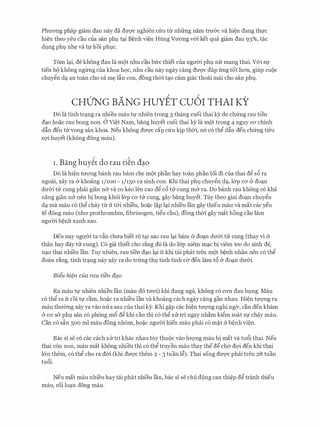 Phrrong phap giam dau nay da dU'Q'C nghien Clru tir nhfrng nam trrr&c va hi�n dang th1,l'C
hi�n theo yeu cau cua san ph9 tc;ti B�nh vi�n Hung Vrrong v&i ket qua giam dau 93%, tac
d9ng phl). nh� va t1,l' hoi ph9c.
Tom lc;ti, de khong dau la mot nhu cau bfrc thiet cua ngmYi ph9 nfr mang thai. V&i Sf
tien bo khong ngirng Cua khoa hQC, nhu cau nay ngay cang dU'Q'C dap frng tot hon, giup CUOC
chuygn dc;t an toan cho ca m� lfin con, dong thOi tc;to cam giac thocii mai cho san phl)..
CHUNG BANG HuYEr cu6r THAI KY
D6 la tinh trc;tng ra nhieu mau tl' nhien trong 3 thang cuoi thai ky do chfrng rau tien
dc;to ho�c rau bong non. a vi�t Nam, bang huyet cuoi thai ky la mot trong 4 nguy CO' chinh
dfin den trr vong san khoa. Neu khong dU'Q'C cap Clru kip thOi, n6 c6 thg dfin den chfrng tieu
sQ'i huyet (khong dong mau).
i . Bang huy�t do rau ti�n d�o
D6 la hi�n trrQ'Ilg banh rau barn che mot phan hay toan phan loi di cua thai dg s6 ra
ngoai, xay ra & khoang 1/100 - 1/150 ca sinh con. Khi thai ph9 chuygn dc;t, l&p ca & doc;tn
drr&i trr cung phcii gian n& va co keo Ien cao dg c6 trr cung m& ra. Do banh rau khong c6 kha
nang gian n& nen bi bong khoi l&p CO' trr cung, gay bang huyet. Tuy theo giai doc;tn chuygn
dc;t ma mau c6 thg chay tu it t&i nhi'eu, ho�c l�p lc;ti nhi'eu Ian gay thieu mau va mat cac yeu
to dong mau (nhrr prothrombin, fibrinogen, tigu cau), dong thOi gay mat hong cau lam
ngrrOi b�nh xanh xao.
Den nay ngrrOi ta vfin chrra biet r6 tc;ti sao rau lc;ti barn & doc;tn drr&i trr cung (thay vi &
than hay day trr cung). C6 gia thiet cho r�ng d6 Ia do l&p niem mc;tc bi viem teo do sinh de,
nc;to thai nhi'eu Ian. Tuy nhien, rau ti'en dc;to lc;ti it khi tai phat tren mot b�nh nhan nen c6 thg
doan r�ng, tinh trc;tng nay xay ra do trfrng th9 tinh tinh ca den lam t6 & doc;tn drr&i.
Biiu hi?n cua rau tien dQ.o
Ra mau tl' nhien nhieu Ian (mau do trrai) khi dang ngu, khong c6 con dau b9ng. Mau
c6 thg ra it roi tl' cam, ho�c ra nhi'eu Ian va khoang each ngay cang gan nhau. Hi�n trrQ'Ilg ra
mau thrrang xay ra vao nrra sau cua thai ky. Khi g�p cac hi�n trrQ'Ilg nghi nga, can den kham
& CO' s& phl). san c6 phong m6 dg khi can thi c6 thg XIT tri ngay nh�m kigm soat Sf chay mau.
Can c6 s�n 500 ml mau dong nh6m, ho�c ngrrOi hien mau phcii c6 m�t &b�nh vi�n.
Bae si se c6 cac each XIT tri khac nhau my thuoc vao lrrQ'Ilg mau bi mat va tu6i thai. Neu
thai con non, mau mat khong nhieu thi c6 thg truyen mau thay the dg cha dQ'i den khi thai
l&n them, c6 thg cho ra dOi (khi dU'Q'C them 2 - 3 tuan l�). Thai song dU'Q'C phcii tren 28 tuan
tu6i.
Neu mat mau nhi'eu hay tai phat nhieu Ian, bac si se chu dong can thi�p dg tranh thieu
mau, roi loc;tn dong mau.
 