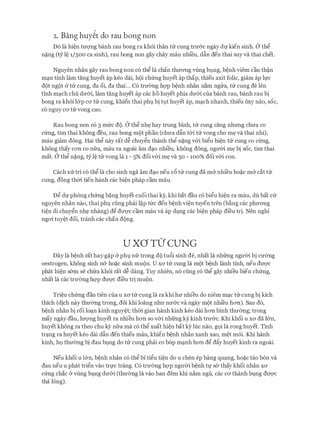 2. Bang huy�t do rau bong non
D6 la hi�n tuvng banh rau bong ra kh6i than trr cung tnr&c ngay df kien sinh. a thg
n�ng (cy l� 1/500 ca sinh), rau bong non gay chay mau nhi'eu, d�n den thai suy va thai chet.
Nguyen nhan gay rau bong non c6 thg la chan thITOTig vling h1,mg, b�nh viem cau th�n
m�n tinh lam tang huyet ap keo dai, hQi chfrng huyet ap thap, thieu axit folic, giam ap lfC
dot ngot & trr cung, da oi, da thai... C6 trITemg hQ'P b�nh nhan n�m ngrra, trr cung de Jen
tinh m�ch chu dU'&i, lam tang huyet ap cac ho huyet phia dU'&i cua banh rau, banh rau bi
bong ra khoi l&p CO' trr Cung, khien thai phl). bi tl).t huyet ap, m�ch nhanh, thieu oxy nao, SOC,
c6 nguy ca trr vong cao.
Rau bong non c6 3 mfrc do. a thg nh� hay trung binh, trr cung cang nhrmg chITa co
cfrng, tim thai khong deu, rau bong mot phan (chU'a d�n t&i trr vong cho m� va thai nhi),
mau giam dong. Hai thg nay rat d� chuygn thanh thg n�ng v&i bigu hi�n trr cung co cfrng,
khong thay COTI CO nfra, mau ra ngoai am d�o nhfeu, khong dong, ngmn m� bi SOC, tim thai
mat. a thg n�ng, cy l� trr vong la 1 - 5% doi v&i m� va 50 - 100% doi v&i con.
each xrr tri c6 thg la cho sinh nga am d�o neu c6 trr cung da m& nhi'eu ho�c m& cat trr
cung, dong thm tien hanh cac bi�n phap cam mau.
Dg df phong chfrng bang huyet cuoi thai ey, khi bat dau c6 bigu hi�n ra mau, du bat Clr
nguyen nhan nao, thai phl). ding phai l�p tfrc den b�nh vi�n tuyen tren (b�ng cac phU'OTig
ti�n di chuygn nh� nhang) dg dU'Q'C cam mau va ap dl).ng cac bi�n phap di'eu tri. Nen nghl
ngai tuy�t doi, tranh cac chan dong.
U XO TO' CUNG
Day la b�nh rat hayg�p & phl). nfr trong do tu6i sinh de, nhat la nhfrng ngU'Cri bi CU'Cmg
oestrogen, khong sinh n& ho�C sinh muon. U XO' trr Cung la mot b�nh lanh tinh, neu dU'Q'C
phat hi�n s&m se chfra kh6i rat d� dang. Tuy nhien, n6 ding c6 thg gay nhieu bien chfrng,
nhat la cac trU'Cmg hQ'P dU'Q'C dfeu tri muon.
Tri�u chfrng dau tien cua u xa trr cung la ra khi hIT nhieu do niem m�c trr cung bi kich
thich (dich nay thU'emg trong, doi khi loang nhU' nU'CrC va ngay mot nhi'eu hOTI). Sau d6,
b�nh nhan bi roi lo�n kinh nguy�t; th(ri gian hanh kinh keo dai hOTI binh thITemg; trong
may ngay dau, lITQ'Ilg huyet ra nhieu hOTI SO V&i nhfrng ky kinh trU'CrC. Khi khoi U XO' da l&n,
huyet khong ra theo chu kY nfra ma c6 thg xuat hi�n bat ky hic nao, g9i la rong huyet. Tinh
tr�ng ra huyet keo dai d�n den thieu mau, khien b�nh nhan xanh xao, m�t m6i. Khi hanh
kinh, h9 thITemg bi dau bl).ng do trr cung phai co b6p m�nh hOTI dg dfty huyet kinh ra ngoai.
Neu khoi u l&n, b�nh nhan c6 thg bi tigu ti�n do u chen ep bang quang, ho�c tao b6n va
dau neu u phat trign vao trfC trang. C6 trU'Cmg hQ'P ngU'Cri b�nh tf s& thay khoi nhan XO'
cfrng chac CY vling bl).ng dU'&i (thU'Cmg la vao ban dem khi n�m ngu, cac CO' thanh bl).ng dU'Q'C
tha long).
 