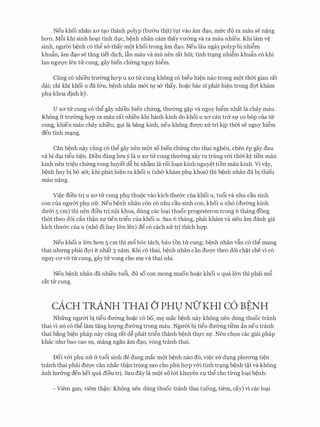 Neu khoi nhan XO' t�o thanh polyp (bmru thit) tl;lt vao am d�o, mfrc d(> ra mau se n�ng
hO'Il. M6i khi sinh ho�t tinh dl;lC, b�nh nhan cam thay vmmg va ra mau nhfeu. Khi lam v�
sinh, ngmYi b�nh c6 thg sa thay m(>t khoi trong am d�o. Neu Iau ngay polyp bi nhi�m
khu�n, am d�o se tang tiet dich, Ifin mau va mu nen rat hoi; tinh tr�ng nhi�m khu�n c6 khi
Ian ngm;rc Ien tU: cung, gay bien chfrng nguy higm.
Cung c6 nhieu truang hc;rp u XO' tu cung khong c6 bigu hi�n nao trong m(>t thm gian rat
dai; chi khi khoi u da l&n, b�nh nhan m&i tl)' sa thay, ho�c bac si phat hi�n trong dc;rt kham
phl khoa dinh ey.
U XO' tu Cung CO thg gay nhieu bien chfrng, thuang g�p Va nguy higm nhat la chay mau.
Khong it truang hc;rp ra mau rat nhfeu khi hanh kinh do khoi U XO' Can tr& Sf CO bop Cua tu
Cung, khien mau chay nhieu, gQi la bang kinh, neu khong dU'Q'C XU tri kip thm Se nguy higm
den tinh m�ng.
Can b�nh nay ciing c6 thg gay nen m(>t so bien chfrng cho thai nghen, chen ep gay dau
va bi d�i tigu ti�n. Dieu dang lrm y la u XO' tu cung thuang xay ra trung v&i thm kY ti'en man
kinh nen tri�u chfrng rong huyet d� bi nham la roi lo�n kinh nguy�t tien man kinh. Vi v�y,
b�nh hay bi b6 s6t; khi phat hi�n ra khoi u (nha kham phl khoa) thi b�nh nhan da bi thieu
mau n�ng.
Vi�c dieu tri u XO' tu cung phl;l thu(>c vao kich thu&c cua khoi u, tu6i va nhu cau sinh
con cua ngum phl nfr. Neu b�nh nhan con c6 nhu cau sinh con, khoi u nh6 (duang kinh
du&i 5 cm) thi nen dieu tri n(>i khoa, dung cac lo�i thuoc progesteron trong 6 thang dong
thm theo d6i c�n th�n Sf tien trign cua khoi u. Sau 6 thang, phai kham va sieu am danh gia
kich thu&c Cua U (nho di hay l&n Jen) dg CO each XU tri thich hc;rp.
Neu khoi u l&n hO'Il s cm thi m6 b6c tach, bao ton tu cung; b�nh nhan vfin c6 thg mang
thai nhrmg phai dQ'i it nhat 3 nam. Khi CO thai, b�nh nhan can dU'Q'C theo doi ch�t che vi CO
nguy ca v& tu cung, gay tu vong cho m� va thai nhi.
Neu b�nh nhan da nhi'eu tu6i, du so con mong muon ho�c khoi u qua l&n thi phai m6
cat tu cung.
cACH TR.ANH THAI () PHU NO' KHI c6 BENH. .
Nhfrng ngum bi tigu duang ho�c c6 bo, m� mac b�nh nay khong nen dung thuoc tranh
thai vi n6 c6 thg lam tang lrrQ'Ilg duang trong mau. Ngum bi tigu duang ti'em �n neu tranh
thai b�ng bi�n phap nay ciing rat d� phat trign thanh b�nh thl)'C Sf. Nen chQn cac giai phap
khac nhll' bao Cao SU, mang ngan am d�o, vong tranh thai.
Doi v&i phl;l nfr & tu6i sinh de dang mac m(>t b�nh nao d6, vi�c SU dl;lng phuO'Ilg ti�n
tranh thai phai dU'Q'C can nhac th�n trQng Sao cho phu hc;rp v&i tinh tr�ng b�nh t�t va khong
anh hu&ng den ket qua dieu tri. Sau day la m(>t so Im khuyen Cl;l thg cho tling lo�i b�nh:
- Viem gan, viem th�n: Khong nen dung thuoc tranh thai (uong, tiem, cay) vi cac lo�i
 