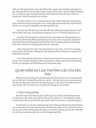 thuoc nay deu phai giai d9c & gan, th�n d� bai tiet ra ngoai, lam tang them ganh n?ng cho
gan, th�n, gay bat lQ'i cho vi�c chfra tri b�nh va phvc hoi sfrc khoe. Cach tot nhat la dung bao
cao su, mu c6 tU: cung, vong tranh thai ho?c thuoc di�t tinh trung. Neu da c6 du so con
mong muon, b�nh tinh n?ng thi nen tri�t san.
- Cac b�nh u bU'&u (u & VU., u buongtrfrng, cac lo�i u khac): Khong nen dung cac lo�i
thuoctranh thai ma nen SIT d].ng bao Cao SU, mang ngan am d�O ho?c d?t Vong tranh thai...
Neu bi u XO' tU: cung thi cling khong nen d?t vong tranh thai.
- Hay bi di frng: Nen d?t vong tranh thai d� tranh nhfrng phan frng di frng cua CO' th�
doi v&i thuoc tranh thai. Cung khong nen dung bao cao su vi c6 th� bi di frng v&i cao su.
- Cac b�nh ve kinh nguy�t nhll' khi hanh kinh ra qua nhi'eu mau (bang kinh) ho?c ra
mau am d�o bat thmmg: Khong nen d?t vong tranh thai, mu ru cung ma nen uong thuoc
tranh thai d� giam b61: lll'Q'Ilg mau khi hanh kinh. Doi v&i nhfrng ngmYi hay bi dau bvng
kinh, thuoc tranh thai c6 th� giup giam nh� tri�u chfrng dau.
- Viem dU'0ng sinh san (nhU' viem phan phl cap va m�n tinh, viem c6 tU: cung n?ng,
viem am d�o, nam am d�o): Khong dm;rc d?t vong tranh thai va dung mu tU: cung ma nen
dung thuoc tranh thai.
- C6 cac b�nh phv khoa khac nhU' di d�ng b9 may sinh dvc (tU: cung hai sirng, tU: cung
hai nhi, c6 tU: cung h&): Khong nen d?t vong tranh thai. Nhfrng ngmYi mang trinh qua day,
am d�o qua r(>ng ho?c qua ch?t khong nen sU: dvng mang ngan.
QUAN DIEM SAI LAM THVbNG GA.P COA SAN
PHU
Nhi'eu san phl cho r�ng gi6 la thu ph�m gay b�nh h�u san nen luon & trong phong kin
mit, CO' th� dm;rc che b�ng du lo�i khan ao, mu tat... Di'eu nay th]:'C ra rat c6 h�i trong mua
he. Vi�c che chan qua ey cang nhU'v�y lam tang nguy CO' cam n6ng va t�o dieu ki�n cho vi
sinh v�t phat tri�n. Sau day la m9t so sai lam thll'0ng g?p cua cac san phv:
i . Ch�m xu6ng giuO'ng
Rat nhieu ngmYi cho r�ng, san phl c6 th� tr�ng yeu, can dm;rctinh dU'&ng nen n�m
tren gill'0ng ca ngay, th�m chi ca khi an. Dieu nay h�i nhi'eu, lQ'i it. Neu khong ho�t d(>ng
trong thCri gian dai, san phv d� bi tac tinh m�ch & chan do mau luon & tr�ng thai ngrmg t]..
Sau khi sinh con, nen s6m ra khoi gill'0ng va ho�t d(>ng nh� d� mau lU'U thong d� dang,
CaC CO' bvng dmyc ren luy�n, SOm khoi phlC l�i kha nang CO gian VOn CO, tlr d6 bao V� dU'Q'C
tU: cung, tr]:'c trang va bang quang. N6i chung, sau khi sinh 24 tieng, san phv da c6 th� ngoi
d�y t]:'a lrmg vao giU'0ng; ngay thfr 3 c6 th� xuong gill'Ong di l�i.
 