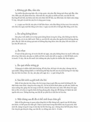 2. Khong g9i dau, dm nia
Tc;ti nhieu dia phrrong hi�n vfin c6 t�p quan: san phl day thang m&i dm;rc gQi dau, tam
rrra. Di'eu nay rat phan khoa hQC. Khi sinh de, san phl ra nhieu mo hoi, sau khi de vfin
thrremg d6 mo hoi, lc;ti them mui sfra nen than thg d� bfo, tc;to dieu ki�n cho b�nh xam nh�p.
Vi v�y, vi�c gifr v� sinh hJ.c nay la VO cling quan trQng.
2 - 3 ngay sau khi de, san phl c6 thg tam drrqc, nen tam b�ng voi hoa sen (vao mua he,
nen tam rrra ngay mQt l'an b�ng nrr&c am); 7 ngay sau khi de c6 thg gQi dau b�ng nrr&c am.
3. An u6ng kieng khem
San phl & rat nhi'eu n<ri c6 t�p quan kieng khem trong an uong, nhrr khong an thit bo,
thit de, tom, ca va cac chat tanh. Th�t ra, sau khi de, san phl can nguon dinh drr&ng phong
phu, day du. Neu an kieng qua mfrc se khong dap frng dU'Q'C nhu cau phl,lC hoi sfrc kh6e va
tc;to sfra dg nuoi con.
4. An nh�t
a mQt so dia phrrO'ng, trr trrr&c khi de vai ngay, san phl khong dU'Q'C an muoi. Dieu nay
rat CO hc;ti. Khi sinh, San phl ra nhi'eu mo hOi, tuyen sfra tiet ra mc;tnh, CO' thg d� thieu nrr&c
va muoi. Vi V�y, can an du muoi (trrr nhfrng San phl bi phu do nhi�m dQC thai nghen).
5. An qua nhi�u trung ga
Trfrng ga c6 nhi'eu chat dinh drr&ng, d� tieu h6a, rat hqp v&i san phl; nhrmg vi�c an
qua nhi'eu ch�ng nhfrng khien CO' thg khong thg hap thl,l het ma con anh hrr&ng t&i vi�c hap
thl cac thfrc an khac. Do v�y, san phl m6i ngay an 1 - 2 qua trfrng la du.
6. Sau khi sinh 24 giCi m6'i cho bu
MQt so san phl lc;ti cho r�ng, cho bu trong vong 24 gier dau sau sinh la khong tot. Sl'
th�t hoan toan khac: cang bu s&m cang tot. Tre bu se kich thich phan Xc;l tiet sfra, khien m�
mau xuong sfra; giup cho trr cung co hoi tot, nhanh cam mau sau sinh. Neu dU'Q'C bu ngay
khi ra dCri, tre s&m c6 nguon dinh drr&ng phong phu, tang sfrc de khang v&i b�nh t�t nher
nguon sfra non. Thong thrremg, sau khi de 30 phut la c6 thg cho tre bu sfra.
7. M9t thing sau de da c6 th� sinh ho�t chan g6i
MQt so dia phrrong c6 quan ni�m r�ng khi tre day thang tu6i, ngrrCri m� da hoi phlc
sfrc kh6e, c6 thg quan M chan goi. Th�t ra sinh hoc;tt trong thCri digm nay la qua s&m. Khi
sinh de, mang trong trr Cung va am dc;to bi t6n thrrong, Sau 1 thang chrra thg hoi phl,lC dU'Q'C.
Cac chuyen gia khuyen r�ng, sau khi de, vq chong nen cher 6 - 8 tuan.
 
