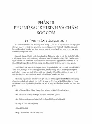 PHAN III
PHU NO' SAU KHI SINH VA CHAM.
S6C CON
CHUNG TRAM CAM SAU SINH
Ba tuan sau khi sinh con dau long (cuoi thang 4), chi N.T.V. (27 tu6i ) tr& nen ng�i giao
tiep, hay kh6c vo c& ho�c cau gat, c6 l'an con c6 y dinh tf tu. T�i B�nh vi�n Tam than, chi
dm/C ch�n doan tram cam Sau sinh; nguyen nhan la ngmn b�nh hay lo au Va CO CUQC song
hon nhan khong h�nh phuc.
Sau m(>t thang di'eu tri, b�nh tinh cua chi V. da thuyen giam ro r�t. Bae si cho biet, day
la m9t trong nhfrng b�nh nhan may man dtrQ'C phat hi�n va dfeu tri ltjp thCri. Da so trmmg
hQ'P tram cam sau sinh dtrQ'C phat hi�n mu(>n nen vi�c dfeu tri g�p nhieu kh6 khan; c6 khi
b�nh nhan gay nguy higm cho tinh m�ng cua chinh minh va nhfrng ngtrCri xung quanh.
Sau khi sinh n&, phl nfr thmmg c6 nhfrng thay d6i ve cam xuc va tam ly nhtr d� bi kich
thich, lo au, mat ngu du con khong quay dem, kh6 t�p trung chu y... Cac tri�u chfrng tren
xuat hi�n 3 - 6 ngay sau sinh va keo dai trong vai ngay. Neu n6 keo dai hon 10 ngay va &
mfrc dQ n�ng hon, San phl dtrQ'C xem la mac ch(mg tram cam sau sinh.
Theo m(>t nghien cfru m&i day, hon 5% san phl & thanh pho Ho Chi Minh mac chfrng
b�nh tren, phan l&n & mfrc d9 vl:ra (41%) va n�ng (47%). Hon 41% so b�nh nhan c6 y nghi
hay hanh vi t1,l' tu. Nghien Clru phat hi�n cac yeu to nguy CO' dfo den tram cam sau sinh, bao
""
gom:
- C6 moi quan h� VQ' chong khong dtrQ'C tot d�p (chiem 60% trmmg hQ'P).
- C6 tfen can lo au ho�c mat ngu, hay phoi hQ'P ca hai (30%).
- C6 th6i quen dung rtrQ'U ho�c thuoc la, hay phoi hQ'P ca hai (29%).
- Khong c6 ai dgtam Sf (22%).
- Sinh kh6 (18%).
- G�p kh6 khan khi cho con bu (17%).
 