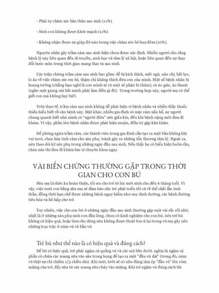 - Phcii tf cham soc ban than sau sinh (11%).
- Sinh con khong dll'Q'C khoe m�nh (11%).
- Khong nh�n dU'Q'C Sf giup d&nao trong vi�c cham SOC be ban dem (10%).
Nguyen nhan gay tram cam sau sinh hi�n chll'a dll'Q'C xac dinh. Nhieu ngmYi cho ding
b�nh ly nay lien quan den di truyen, sinh hQC va tam ly xa hoi, ho�C lien quan den Sf thay
d6i hooc mon trong thm gian mang thai va sau sinh.
Cac tri�u ch(mg tram cam sau sinh bao gom: d� bi kich thich, mat ngu, nan chi, bat ll,l'C,
lo au ve vi�c cham soc em be, th�m chi khong thich dfra con cua minh. Mot so b�nh nhan bi
hoang tmmg (ch�ng h�n nghi la con minh se co mot so ph�n bi tham), co ao giac, ao thanh
(nghe mot gi9ng noi bat minh phcii lam di'eu gi do). Trong trIT0ng hqp nay, ngll'01. m� co thg
giet con ma khong hay biet.
Tren thl,l'C te, tram cam sau sinh khong d� phat hi�n vi b�nh nhan va nhi'eu thay thuoc
thieu higu biet ve can b�nh nay. M�t khac, nhieu gia dinh co m�c cam xau h6, SQ' ngll'm
chung quanh biet nha minh co "ngll'm dien" nen giau kin, den khi b�nh n�ng m&i dU'a di
kham. Vi v�y, phan l&n b�nh nhan dU'Q'C phat hi�n muon, dieu tri g�p kho khan.
Dg phong ngrra tram cam, cac thanh vien trong gia dinh can t�o ra mot bau khong khi
vui tmri, chan hoa tinh cam cho san phl, tranh gay ra nhfrng t6n thll'ong tam ly. Ngoai ra,
nen theo d6i ky san phl trong nhfrng ngay dau sau sinh. Neu thay hQ co bigu hi�n buon rau,
chan nan thi dU'a di kham bac si chuyen khoa ngay.
vAI BIEN CHUNG THVbNG GAP TRONG THO'I
GIAN CHO CON BU
Sfra m� la thfrc an hoan thi�n, toi rm cho tre t"lr Ilic m&i sinh cho den 6 thang tu6i. Vi
v�y, vi�c nuoi con b�ng sfra m� se dam bao cho tre phat trign tot ca ve thg chat Ifin tinh
than, dong thm h�n che dll'Q'C nhfrng b�nh nguy higm nhll' suy dinh dIT&ng, cac b�nh dIT0ng
tieu hoa va ho hap cho tre.
Tuy nhien, vi�c cho con bu & nhfrng ngay dau sau sinh thIT0ng g�p mot vai rac roi nh6,
nhat la & nhfrng san phl sinh con dau long, chll'a co kinh nghi�m cho con bu, nen tre bu
khong co hi�u qua, ho�c lam cho dong sfra khong dll'Q'C thoat lrm frl�i trong vli m� gay nen
nhfrng trJ.C tr�C Cr num vU va bau vU.
Tre bu nhu th� nao la c6 hi�u qua va dung each?
Dg bu co hi�u qua, tre phcii ng�m ca quang vli va cac mo ben dU'&i, nghia la ng�m ca
phan co chfra cac xoang sfra vao sau trong h9ng dg t�o ra mot "dau vU dai" (trong do, num
vU th�t Sf chi chiem 1/3 chi'eu dai). Khi mut, lll'&i Se CO nhu dong lam ep "dau vli" Jen VOm
mi�ng cua tre, d�y sfra tlr cac xoang sfra chay vao mi�ng. Khi tre ng�m vU dung each thi
 