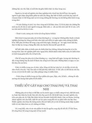 nhfrng bao cao cho thay c6 moi lien h� gifra thieu folat va nhau bong non.
Ngoai ra, tlr m{)t so nghien c(ru thl'c nghi�m tren chu{)t hay dich t� h9c cua ngmn,
ngmn ta ghi nh�n r�ng kh�u phan an mat can b�ng, d�c bi�t la thieu acid folic hay m{)t so
vitamin khac c6 thg dong m{)t vai tro trong nhfrng bat thrr0ng cua h� thong than kinh trung
U'O'Ilg nhIT:
- Vo nao (khong c6 nao): tuy theo vling ma tY l� khac nhau. TY l� tai phat cho nhfrng Ian
sinh sau la 2% khi c6 m{)t ngmYi. trong gia dinh mac, 2 - 5% sau khi sinh m{)t be VO nao, 10%
sau khi sinh hai be bi vo nao.
- Thoat vi nao, mang nao va h& CQt song (Spina bifida).
Mfrcfolat trong mau phl nfr c6 thai thrr0ng Ia 4 - 10 mg/ml. Nhfrng thay thuoc c6 kinh
nghi�m thrr0ng cho dung acid folic nhrr m{)t each dieu tri ngan ngrra tri�u chfrng bi thieu
folat. M6i phv nfr dm:;rc b6 sung 5 mg acid folic/ngay, khoang 30 - 60 ngay trrr&c khi thv
thai va tiep tvc trong 3 thang dau tien cua thai kY dem lc;i.i ket qua rat tot.
Dg biet chac chan c6 thieu mau do thieu folat hay khong, thong thrr0ng bac sy se do
lm;mg folat, lam xet nghi�m phet mau ngoc;i.i bien. Nhieu b�nh nhan thieu mau do thieu folat
c6 tinh trc;i.ng giam tigu cau va bc;i.ch cau.
Can b6 sung cho phv nfr c6 thai khoang 0,5 - 1mg folat m6i ngay, lm;mg nay thrr0ng c6
s�n trong nhfrng loc;ti da sinh to dm;rc cho uong trrr&c khi sinh. Nhfrng b�nh c6 nguy CO' cao
thi nhu cau cao hO'Il.
Folat c6 nhi'eu trong rau cu nhrr: nam, bong cai Da Lc;i.t (sup 10'), cu cai d�u va trai cay
nhIT chuoi, drra tay. Vi�c dun nau c6 thg pha huy chat folat. Vi the, neu c6 thg thi an trai cay
va rau cu trrO'i la tot nhat. Lc;i.c (d�u ph{)ng) ding c6 nhi'eu folat.
- Folat ding c6 nhieu trong cac thl'C ph�m nhIT gan, th�n, nao, la lach... nhrmg do nau
nrr&ng nen lm;mg folat giam di rat nhieu.
THIEU r6T GAY HAI CHO THAI PHU VATHAI. .
NHI
Nhfrng phv nfr c6 thai c6 thg d�t con h9 trrr&c nguy CO' thigu nang tri tu�, chet khi sinh
ra, ho�c ban than h9 bi s�y thai neu tieu thv qua it iot. D6 la ket lu�n cua m{)t nghien Clru
tren 400 phv nfr, do Vi�n Sfrc kh6e tre em Tayside (Anh) tien hanh. Giao srr Hume, trrr&ng
nh6m nghien c(ru cho biet, chat iot Cl'C ky quan tr9ng doi v&i Sl' phat trign cua bao thai.
Nhi'eu nghien c(ru khac da chfrng minh, d(ra tre thieu iot c6 chi so thong minh thap va phat
trign tri tu� ch�m hO'Il so v&i nhfrng tre khac.
Ca, rong bign, sfra va cac san ph�m trr sfra la nguon cung cap iot rat tot. a Vi�t Nam,
iot ding dm;rc b6 sung trong m{)t so loc;i.i muoi.
 