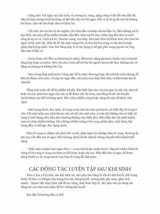 - Cang sfra: Vai ngay sau khi sinh, vli cITong to, n6ng, n�ng c(mg vi da tiet sfra day du.
Day la hi�n tm:;mg binh thm:mg, se het neu cho tre bu ngay. Neu vi ly do gi d6 ma tre khong
bu dm:;rc, can vat sfra ho�c cho tre khac bu.
- Tac sfra: Do tia sfra bi tac nghen, do viem dau vU ho�c nm ke dau vU. Neu khong XIT ly
kip thCri, san phl) d� bi nhi�m khufo, dfo den viem tuyen sfra, viem ong dftn sfra va cuoi
cling la ap xe vU. each XIT tri: Chmnn n6ng, xoa b6p, nh<Y mot dfra tre kh6e hon, l&n hon bu
ngay tir luc m&i tac. Neu da do tay mot vling tren vli thi chIT<Yrn n6ng va vat sfra la bi�n
phap thich hc;rp nhat. Vi�c hut b�ng may it c6 tac dl)ng vi d� gay phu xung quanh cac ong
dftn sfra & dau vli.
- Xll'&C ho�c nm dau vU (thIT<Yng do nam): Boi XU'&C b�ng glycerin, thuoc m& corticoid
t6ng hc;rp ho�c nystatin. Nen vat sfra vi neu dg tre bu thi ngITCri m� se rat dau. Khong rli'a vli
b�ng xa phong va khong boi con.
- Dau vling tang sinh mon: Vung nay d� bi chan thITong ho�c cat n&i khi sinh nhrmg d�
lien do dU'Q'C tll'&i mau. Trong vai ngay dau, san phl) cam thay kh6 chiu va kh6 khan khi di
chuygn.
Tang sinh mon rat d� bi nhi�m khuftn. Khi thay dau tfrc, c6 cam giac bi can rm, phu ne
ho�c CO mu, phai bao ngay cho bac Sl dg dU'Q'C cat chi s&m, rrra b�ng thuoc Sat khuftn
(polividine) t(:li ch6 va bang S(:lCh. Neu viem nhi�m rong ho�c n�ng thi nen di b�nh vi�n
ngay.
- Dau bl)ng dIT&i: Sau sinh, tli' cung co l(:li chi con nhll' qua bIT&i, s<Y thay day tli' cung &
ron. Chi mot tuan sau, kich thll'&C cua n6 chi con mot nli'a, 2 tuan thi khong con s<Y thay tli'
cung & tren bl)ng nfra. San phl) thIT<Yng khong cam thay dau. Neu thay dau thi phai kham
xem c6 viem nhi�m khong. Cac chfrng nhi�m trung & tli' cung, phan phl, mot thl:ra, dC;li
trang deu c6 thg gay dau bl)ng dIT&i.
Neu tli' cung co ch�m, san dich hoi va sot, phai nghi t&i chfrng viem tli' cung, thIT<Yng do
sot rau, can den bac si ngay. Neu khong, b�nh se rat nhanh ch6ng chuygn bien thanh thg
n�ng.
- Chay mau muon (vao ngay thfr 2 - 3 sau sinh ho�c muon hon): Nguyen nhan chinh la
vling c6 tli' cung &vling rau barn co hoi kem, ho�c s6t rau. Phai den bac si ngay dg dll'Q'C
dung thuoc co tli' cung m(:lnh, xoa b6p tli' cung dg cam mau.
cAc D6NG TAC LUYEN TAP SAU KHI SINH. . .
Theo y hQC c6 truyen, sau khi sinh n&, san phl) nao ding bi t6n hll' khi huyet, thg tr(:lng
thien ve han, c6 thg gay dau bl)ng keo dai, bang huyet, ch6ng m�t, gay mon, gian finh
ffi(:lCh... Ngoai vi�c th}'C hi�n che do an uong, sinh ho(:lt hc;rp ly, san phl) nen ap dl)ng cac
dong tac xoa b6p toan than dg lll'll thong khi huyet.
Sau day la hIT&ng dftn cl) thg:
 